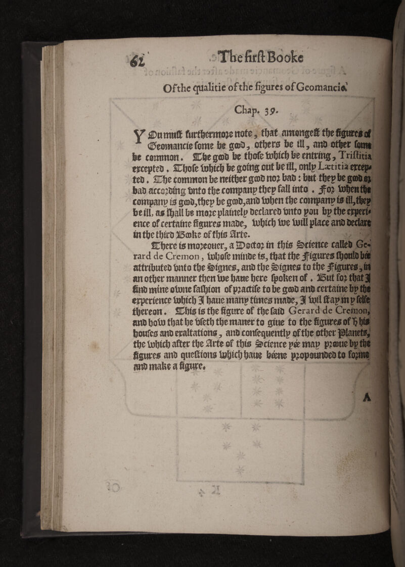 Ofthc qualitie of the figures of Geomancm . _ > m * \ Chap. $9. ' A\ Y j^nmuff furthermore note, that nmongefi the figure* of A <0eomancte feme he g©a, others be ill, ana other fomt be common. West goa be tbofe tobich be entring, Triflitia erceptea. STljofe fobicb be going out be til, onlp Lætitia creep- ten. 2he common be neither g®a no? baa : but tbep be g©a 0% baa acceding bnto the companptbep fall into ♦ ifo? tobentbe company is g©a,tbep be g®a,ana tohen the company is tll,thep beill, ns iball be moreplatnelp Declared Onto pou bp the erperi- ence of certaine figures ntaae, tobicb toe toil! place ana Declare in the thira B®he of this Srte. 4 fühere is mojeoucr, a SDscto? in this Science callea Ge¬ rard de Cremon, fobofe miuDe is, that the if igures fhoula bà attributed but 0 the lignes, ana the lignes to the figures, in an other manner then toe haue here fpobenof ♦ But fo? that 3 fina mine otoite fafljton of pratfife to be g©a ana certaine bp the erperience Iohich 3! haue manp times maae, 3Î toil ffap m p felfe thereon. SDhiS is the figure Of the fata Gerard de Cremon, ana boto that he bfetb the matter to gitte to the figures ofl? hie boufes ana eraltations, ana cottfequentlp of the other planets, the Iohich after the 3rte of this sciencepé map p?©uebpthe figures ana question* tobicb batte bène propounded to forme