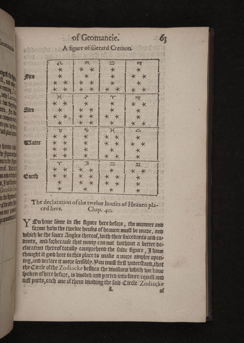 j: ofGcomatîdeJ A figure of Gérard. Cremon. H * . *ï* . • 6j 'i. V . 4 , ? f r ' » r’ ' • ■ fi ’ 4 . : ‘ ! iïire s km te|p|É k k k k k k m k k k k k » k k k k k k k • - n)f 1 k I k k k k k X i ^ l 'Y' ! ,-T1 1 1 ^ I k k k î k 1 ' f k k l k ' k k * k k I k k. k k 1 k k ’ k l k * * k k k 1 « - » \C I s£\, ~f * V ] k k k J k k ‘ k I k k . k k k k k | k k k k k k k 1 „ k 1 t >-* r ——; k mof.SMi Ü ,, Gérard de 0' tO tf)C i# fi*? f jÇOpîlîtf1 ♦ Carth k k - : ’ ■ * * k k * ' k k J * h k k •k -k •k -k k ■k - ;k •k f f f ir I /• s - 2 < .*■ v . -, ■ ? - The declaration of the twelue houfes of Heàucn pla- ccd here. Chap. 40. r  i A Y *n berebefo?e, the manner ans fo?me hototôe tüjclne houfes of beauen mull be maoe, anb Sobtcb be f be foure angles thereof, toit b their fuccebants ans ca* bants, ans fojbecaufe that manp can not tuithout a better be* riaration therecftofaUn comp?ehenD the faibe figure ihaue thought it g®0 here in this place to make amo?e ampler open* mgysno Declare it mo?e fenftblp.^ou mut firll bnberlfanDdbaf the Circle ofthe Zodiacke befibes the Diuifions inhich boehaue ^oken of here before, is DiuiDeD anb partes into foure ceuall ana mffparts,each one of them biuibing the fato Circle Zodiacke & of •«, , ■ •.