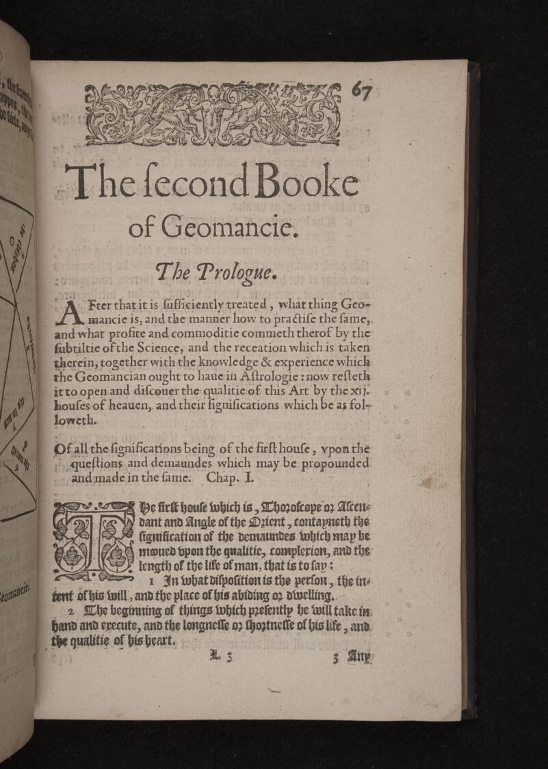 •H The ‘Prologue. o Ftcr that it is fufficiently treated, what thing Geo-» aaancie is, and the manner how to praftife the fame,, and what profite and commoditie commeth therof by the fobtiltic of the Science, and the receation which is taken therein, together with the knowledge & experience which the Geomancian ought to liauc in Affrologie : now refteth ittoopenand difeouerthe qualitieof this Art by thexij. Jaoufes of heauen, and their fignifications which be as fol- lowcth. » *.. * (Df all the fignifications being of the firfl houfc, vpos the queflions anddemaundes which may be propounded and made in the fame. Chap. L is, ahojoicepe oi mm* dant and single of the £D?ient, contapneth the c figntficationof the octraundes tobich wap be niæucD Open the qaalitie, completion, and the length of the life of man, that is to lap : i JniohatDtfpoCtiontothe perfon, the in* cent of bis foill, and the place of him abiding o? otoeUing. t SDhe beginning of things fohfcb pjefeittlp he toill tafcc in hand and erecute, and the longnefTe o? ^o?tneffe of his life, and, t|e qualifie of his heart. . x ' &5 3 ■ r r