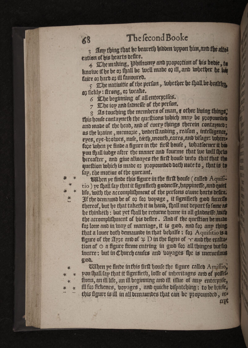 The fécond Booke 3 to thing that be beared bidden dppon bûn,smit&eafttï fatten of bis hearts dtfire> 4 &be making, pbifttomp and p?opo?tton of fits beoie, t« hnodJcifbebeo?ihaUbe toeü made o? t!I, and tobetber be b* fafteo? bard o? ill fauoured, / y gCtje natiuitte of the perfen, tobetber he ^aU heheaî% ®2 ficklp : ttrong, o? take, 6 Che beginning of aUenfctp?ifes, 7 SDhe iop and fadnette of the perfon* g 0s touching the members of man, f other lining tbfag*; this houfeesntapneth the guettions tohich map he pjopoameo and made of the bead, and of eucrp things therein contained: as the b?aine, memo?ie, dnderttanding, reafon, intelligence, epes, epe-b?odies, uofe, téethjmouth,eares,anô difage: tobere* fo?e token pc toe a figure in the firtthoufe, tohatfocuer it b» pou fhall iudge after the maner and fourme that toe toil! Ihctn hereafter, to giue altoapes the firtt hottfe dnto that that the quettion hobicb is made o? p?opoanded doth note to, that is to fap, the mottue of the querant #then pe finds this figure in the firtt houfe ( called Aquiiî- tio ) pefljallfap thatitfignifieth g©dneffe,bappinette, to quiet life, toith the accomplishment of the perfons otone harts defirc, 3tttbedemaundbeof o? fo? dopage, it fignifieth g©d fuceeffii thereof, hut he that taketh ft in hand, Shall not depart fo fancaS he thtnheth : hut pet (hall he rctume home fit all gladnette,toitb the accomplishment of his defire » 0nd if the queffton he made fo? lone and in toap of marriage, ft is g©d, andfo? anp thing thatalouerdothdemaundeinthatbehalfe: fo? Aquifitio is a figure of the 0p?e and of if D in the figne of -r and the eralta* tionof o a figure firme cutting in gœd fo? allthingeshutfo? tare: butinChurchcaufes and dopages fye is meruetlous gcod. - ^ OTjen pe finde in this firtt houfe the figure called Amiffioj pou Shall fap that it fignifieth, lotte of mherftages and of pottefr fions, an ill life, an ill beginning and ill ifiue of anp enterpiife, ill fo? fickcnes, dopages, and quiche difpatching : to he t^iefe, this figure is ill iu aUdemaunOes that can he p?opoundcd , w* : - : -- :V • ' ccpt