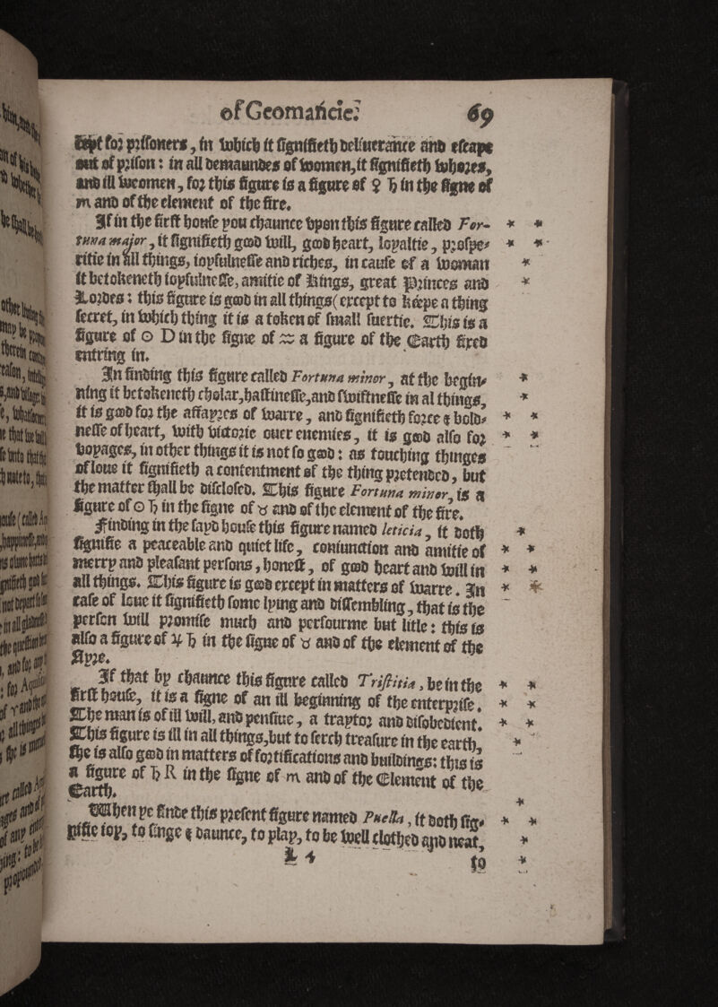 ©f Gcomaricîc: ?*w V m ittlatte feinte (tat il naif to H jiflU*1 tfyt foj piifoners, fit tohtcb ft fignifieth belfucrawe am» ffcapt mA of prtfon : in all bemaunbes of foJomen,it fignifieth fohejf#, aito ill foremen, for this figure is a figure of $ 5 in the figne of mattD of the element of the fire, 3 fin the fir ft bonfe po« Usance ttpon this figure railed For- turn major, it fignifieth gob tnill, gob heart, ïo^altie, pjofpe* rftie in ail tl;tngs, iopfulnetfe ana riches, in caufe of a Id aman it betoheneth iopfulneffe, arnitte of ïnngs, great punces ana &Q?brs ; tljts figure is g©b in all tbings( crcept to h®pe a thing ferret, in Pfiicl) tljing it is a tohen of fmall fuerfic. Saisis a figure of o D in the figne of ^ a figure of the earth fireb cntring in* 3!n finding this figure called Fortunes minor y at tl>e begins King it betoheneth rbolar,baftinefre,anb ftoiftneffe in al things, it is gab for the affales of inarre, anb fignifieth force $ bolb* nefie of heart, toitb historic ouer enemies, it is g®& alfo for bopagcs, in other things it is not fo goto t as touching tbmges raloue it fignifieth a contentment of the thing pretenbcb » but the matter fijall be btfelofcb. SCbis figure Fortuna minor is a figure of o T? in the figue of w anb of the element of the fire, ^ftntung in the fapo boulé this figure nameo Uticia it ooffi tonifie a peaceable sub quiet life, coniunction anti amitié of merrp anb pleafant perfons, hone®, of g©b heart and toll! in all things* SCtys figure is g©b ercept in matters of fnarre. 3n cafe of lone it fignifieth fomc Iptng at® Diffembling, that is the perfcn foiU promife much anti perfourme but Utle : this is alfo a figure of ¥ Jj in the figue of ana of the element of the |f that bp chauttce this figure called Trijlhu > be in the firff houfe, it is a figne of an ill beginning of the entertmfe 2Dhe man is of ill Ml, anb penfiue, a traptoj anb bifobcSentl Jhts figure ts ill in all tbmgs,but to ferch treafure in the earth flje is alfo g©b in matters of fortifications anb builbtnrrs; this is a figure of T?R in the figne of m anb of the Clement of the ©arty# tMDmpcCtttp PJefcnt figure natm# Pulh, ft aotfj gm pific lOf, to t;ngc t oaunce, to plat>, to be toell itotljeo ajumert, & 4 *rt k t