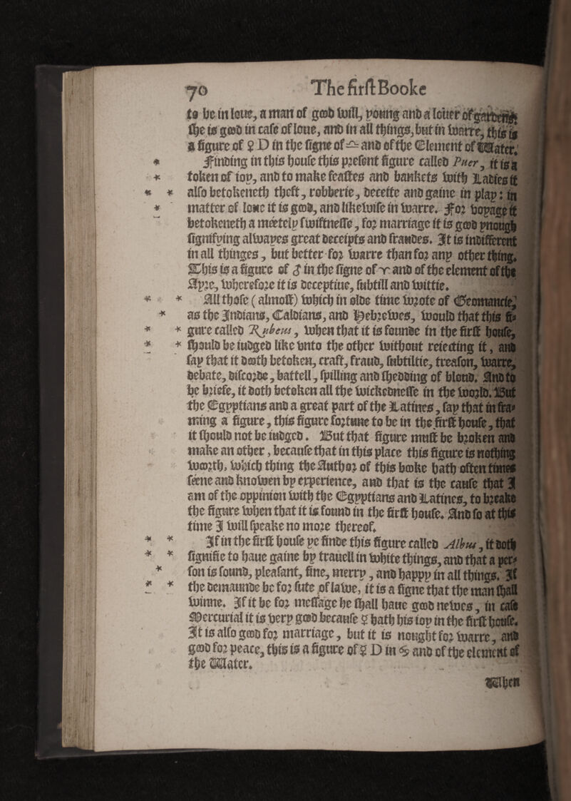 ThefirftBooke to be in loue, a man of _ , _ _ ^ flje is g©o tn cafe of loue, ant) mail fbt'ngs,buf tn foarrê, tS^ a figure of 2 D m tbe figne of ^ ans of the Clement of tsiattr, jftnotng tn tins beufe this pjefent figure calleo Puer, ft is a token of top, aim to make fealïes anti bankets totfb 3L actes if alfo betokenetb tbeff, robberte, Decette ano game tn plap: tn matter of lone it is g©0, anti Ithetoife tn toarre. $02 bopage it betokenetb a meetcip funftnefle, fo? marriage it is g©o pnougb Cgmfpmg altoapes great oeeetpfs ant» fiances. 3it is tnctfferent mall tbrnges, but better fo2 toarre thanfo2 anp ofber thing* $Ebfe to a figure of $ tn fbe figne of v. ana of tbe element of the 0p2e, tobcref&c it is accept me, fabttll ano toittie. *1 s1 M tbofe ( almofi) tobteb tn oloe time tojote of Ceomaneie,1 as the Brians, Caloians, ant) ^ebzetoes, tooulD tbat this fi» gure calleo Hjtbeus, token tbat it ts founde tn fbe fir® bottfe, ffjoulo be tuDgeo like Onto tbe other toifbout meeting it, am fap tbat it Dajtb betoken, craft, frauo, fubttltte, freafon, toarre, Oebate, otfeojbe, battell, fptlltng ano tbeooing of blotto* SnC to be bjtefe, it Ootb betoken all tbe totckeOncfle tn fbe toojlo. But fbe Cgpptians ano a great part of tbe Haftnes, fap tbat tn fia» tmng a figure, this figure fojftme to be tn tbe fir® bottfe, tbat it Iboulo not be tuogeo. M tbat figure mutt be bjoken am make an other, becanfe that tn this place tbts figure to nothing io©2tb> tobteb thing Mutko: of this b©ke bath often times fiene ano knotoen bp erpertence, ano tbat ts tbe caufe tbat 3 am of the oppimon toitb tbe Cgppttans ano ïiattnes, to b?eafee the figure token that it is found in tbe fir® beufe* &n0 fo at this time % toil! fpeake no mote thereof* ^11 3f m the fir® bottfe pe finde this figure calico Alhtu, ft ootb fignific to baue gaine bp trauell in tobite things, ano that a per» fon is found, pleafant, fine, merrp, ano bappp in all things* 3i tlje oematmoe be fo? fute of latoe, it is a figne that tbe man (ball toinne* jjf it be fo? mcflkge be (ball baue g©o netocs, tit cafe Mercurial it is berp g©0 becaufe 5 bath bis ton in the fir® bottfe. %t ts alfo good foj marriage, but® is nought fo? toarre, ana g©o fo? peace, tbts is a figure of ? D in ^ ano of tbe element of the Mater* > - -rSl a*