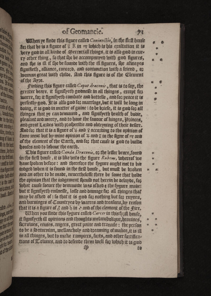 life, Wi nng of Mi, | ffetntW' tejfapftjfi ntttfiW, îoiitteWi 0: s A s> '■ B of Geomaficîel » > ti tS&fien pe finde tfife figure called Comuntilo.\ fn ffic firff fioufe fb? tfiat fie fe a figure of 2 R in »n? fofiicfi fe fife eraltafion it fe feerp god in all bmdc of ^ereuriaU tfiings, it fe alfo god in cue# rp otfier thing, fo tfiat tfie be accompanied firitfi god figures, and fee fe ill if {fie be feunde tottfi tfie ill figures, fee attnapes figmfietfi, alliance, concojd, and conttwdfen foitfi a friend, o? Socman great Soitfi cfitlde. #nd tfife figure fe of tfie (Element ®ftfie&p?e. jffindtng tfife figure called Caput draconis, tfiat fe to fap, tfie greater beare, it figntfpetfi godneffe in all tfiinges, ercept fo? tuarre, fo? it figntfpetfi combate and battelle, and fo? peace it fe perfertlp good. 3t fe alfo god fo? marrfage,but it toill be long in doing, it fe god in matter of gaine : to be b?iefe, it fe god fo? all tfiinges tfiat pe candemaund, and figntfpetfi fiealtfi of bodte, pleafant and merrp, and to fiaue tfie fauour of binges, pinces. 9 ® s * * « 9 * * JSttd fo? tfiat it fe a figure of vand ? acco?dtng fo tfie opinion of tone men: but bp mine opinion of # and 2 in tfie figne of nr and of tfie element of tfie tetfi, and fo? tfiat caufe fe god to fiuilde fioufes and to labour tfie eartfi, Efife figure called Cauda DraconU, o? tfie leffer beare,found In tfie firff fioufe, it fe lifeebnfo tfie figure Rufaw, fijfiereefiue fiaue fpofcen befo?e : and tfierefo?etfie fpgure ought ttot to fife fudged tofien it fe found in tfie firff fioufe, but muff fie b?ohen and an otfier to be made, neuerffieleffe tfiere be feme tfiat fiolde tfie opinion tfiat tfie judgement feould not fieretn be delapde, fo? Sofiaf caufe feeuer tfie oeraaunde boas affeed i tfie fpgure made: but it figntfpetfi eutlneffe, Ioffe and damage fs? all tfimges tfiaf map be afbed of : fe tfiat it fe god fo? nothing but fe? rupnes, and bummges of Countrpes bp toarres and treafens,bp reafen tfiat it fe a figure of $ and Tj in ^ and of tfie element of tfie Jfirc* ®lfien poufinde tfife fpgure called Career in tfife fp?ff fioufe, it figntfpetfi til opinions and tfiougfifsmelancfioltque,fieatrines, fo?rotoes, enuies, angers, great patne and tranaile : tfie perfen to be a Saturnian, mellancfiolp and d?eammg of maltce,tt fe ill in all tfimges, but to mabe rampiers, fo?fs, and otfier fe?ftfica* ttons of Eotunes, and to défende tfiem toell fo? iofitefi it fe gœa # to * * * * *