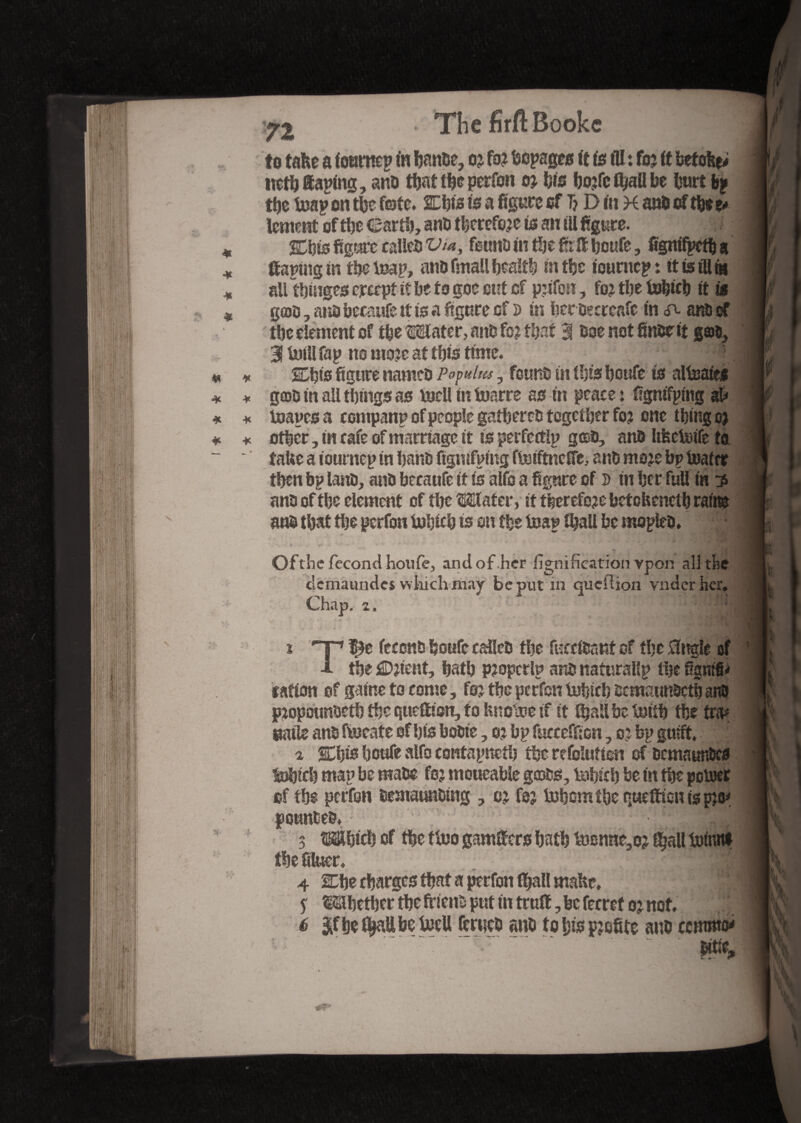 I Ak I W\ p. J p Sf- to take a (outncp in banoe, oj fo? bepages it is ill : foj it betoke; nctb Saping, atto that the perfcn 0} bis bo;fc fyaü be hurt bp the Mp on the fete. SEbis is a figure ef T? D in H ano of tbr z* tentent of the ©arib, ano therefore is an til figure. Cbis figure caîleî» Via, fauna in the fir & boufe, figmfpctb a ff aping in tbeMp, ano fmall health in tbc tourncp: tt is ill As ail tbinges ererpt if be to goe out cf pjifos*, fo? tbe tobicb it it goû, ano becanfe it is a figure cf d in bcroecrcafc in A anti of tbc element of tbeMater, atth fo? that 3 Ooe not finor it g©s? 3 Ml fap no moje at this time. SEbts figure nameo Popuhis , fount» in Ibis boufe is alisaies g©D in all things as toell in tuarre as in peace: ffgntfpmg ah toapes a company of people gathered together foj one tbing oa ot|cr, tn cafe of marriage it is perfectly gceo, anû IifeeMe to take a iournep in band ftgnifpmg ftoiftnefi'e, ant» mojebp loafer then bp lanû, anû becaufe if is alfo a figure of s in her full in 3 ana of tbc element of the Mater, it therefore betekenetb rains ans» that the gerfon Mich is on tbc leap tball be mopleb. j * *. t ■* Of the fécond houfe, and of .her lignification ypon all the elemaundes which may be put in queflion vnder her. Chap. 2. • i 2 3 4 * 6, i -p f^e feccnb boufe cafleo tbe fuecf&int of tbc 0ng!e of i- the £Djient, batb p?opcrlp ant» nafurallp the figmfU ration of gaine to come, foj the perfen lubicb ocmaunsctb and pjopounbeth tbc quettton, to knoM if it (bail be Mb tbe tra* ©aile ans fmeate of bis boûte, o? bp fucceffion, o? bp guift. 2 %i)is boufe alfa centapnetb tbe refolutien of oemaunfccs Mich map be mate foj moueable gcoûs, tabteb be in the poioer of the perfon îsemaunûing , oj fe; Mom tbe queftion is pjo* potatoes. 3 Mbicb of tbe (too gangers batb Mnne,o? f^all tot'nni tbe bluer. 4 SEbe charges that a perfon (ball make, 1 $ Mbctbcr tbe ftieno gut in truft, be ferret o; not. ,vg 6 $fbefyattbeMU fmieo «no to bis pjofite auo ccrnmo* l flv Ivn