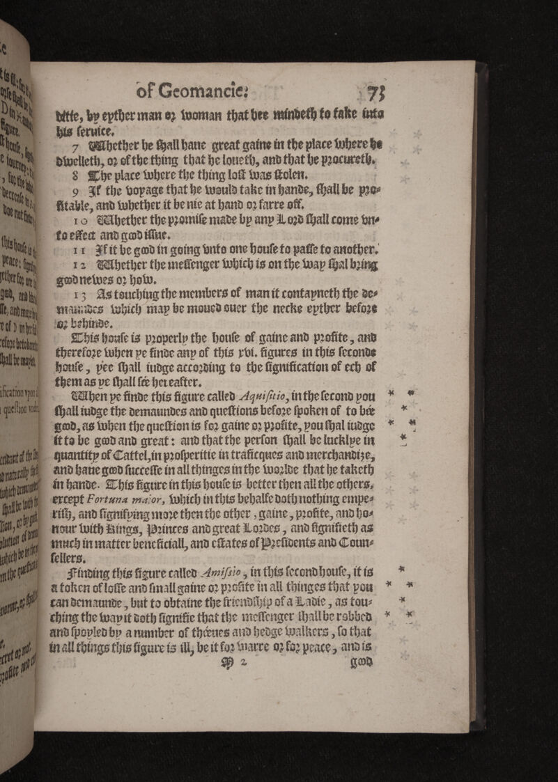 bf Gcomancîe.* ilicitionypi i Gueüion m 00/' & 75 bft(e,fep eptbor man or fooman that bee mfo&etfe (0 fafte to bis fermee, 7 tafibetber be (ball feaae great gaftte fit tfee place fofoere fee delicti), or oftbe thing that be lonefb, and that Ije procured. 8 place fobere the thing loft iuas ftolen. 9 9lf tbe laopage tljat be losulo take in bande, ffeall fee pro** fltafele, and tobetber it be me at band 0? farce off. i o Mjetber the promife made bp anp % ord (feall come fen* fo elect andgajdftfnc. xi |f it be good in going fenf 0 one boufe to page to another. 12 Mbctbcr tbe meftenger tofeicb is on the tuap %rl bring gosdnetoes or bob). 13 0s touching tbe members of man it contapnetb tbe be# tmaaoes iohicb map be mowed ouer tbe neche eptber before 0; bebffide. SDfefe boufe is properip tbe boufe of gaine and profite, and therefore (when pe finde anp of this jetai, figures in this fécond* boufe, pee (ball fudge according to tbe lignification of ecb of tfeem as pe iball fé hereafter. (SEben pe finde this figure called Aquifuio, in tbe fécond pou (ball fudge tbe demaundcs and queftions before fpohen of to bé gad, as toben tbe quettion is for gaine or profite, pou (bal tudge ft to be geod and great: and tbat tbe perfon (ball belucfctyem quantity of Caffel,in profperitie in trafieques and merchandise, and bane gœd fucceffe in all tbinges in the foorlde tbat be tahetb fit bande. SDbis figure in this boufe is better then all the others, ercept Fortune tna. or, tubicb in this bebalfe doth nothing empe* rift), and fignifping more then the other, gaine, profite, and bo* nourtoitfe Kings, princes and great hordes, and fignifietb as fellers. finding this figure called Amifslo, in this fercndljoufe, if is a fohen oflefTe and fin.ill gaine or profite in all tbinges that pou can demaunde, but to obtaine the friendüjip of a lUdie, as tom thing tbe (nap it doth fignific that the meffenger (ball be rabbet» and fpopled bp a number of fbœties and hedge bjalbcrs, fo that fn all things this figure is ill, be it for tnarre or for peace, and is l; sp z goo