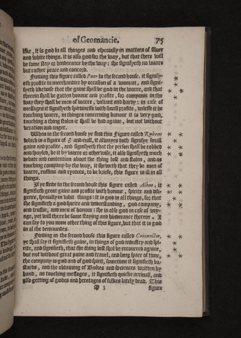 s it Injur, ci 0. ■0 If 0 ïf tbmgcs and cfpeciallp tu matters of filuef and tobite things, tt (s alfo gmd fo? the toap, but tt)at tbere Ml be fonte ffap o? btndcrance bp tbe toap : ffje figmfpetb no toarre butratberpeaccandconcojd. finding this figure called Puer fn tbe fécond boufe, it fîgnifp* etb pjofiteliî mertbandtce bp occafion of a bwman, and figni* * ¥ ¥ ¥ therein ffjall begotten honour and profite, foj rompante in the toap tbep tbaîl be men of bmrre, battant and bardp : in cafe of tneffages it figmfpetb fpœotneffe bntb fmall profite, bnleffe it be touching tuarre, in tbinges concerning honour it is berp grod, touching a thing Men it f&all be had agatne, but not tuithout deration ano anger, ^Hhen in the fécond houfe pe find this figure called %ubem tobteb to a figure of $ and cuill, it altuapes doth figntfpe fmaU gaine and profite, and figmfpetb that the perfon fixait be robbed ¥ and fpopled, be it bp toarre ot otberbrife, it alfo figmfpetb much ¥ debate and contention about the thing loll and Men, and as , touching companp bp the toap, it Ibetoetb that tbepbe men of foarre,raffins and rpoters, to be bjtefe, this figure is ill in all things, 3fpefinde in the fécond houfe this figure called Albus, it ¥ figmfieth great gaine and pjofite boith honour, Strife and difo ¥ gence, fpeciallp in fobit things : it is good in all things, foj that ¥ the figmfieth a g©d fpirite ana bnderff andtng, gtodcompanp, ¥ ¥ and traffic, and men of honour : the is alfo gtod in cafe of bop* age, pet toill there be fome (taping and htuderance therein , a can fap to pou none other thing of this figure,hut that it is g©a in al the demaundes. finding in the fécond houfe this figure called Commute, * ¥ pe (hall fap it figmfieth game, in things of ga>d indu®rp and fpi* ¥ rite, and figmfieth, that the thing loft fljal be recouered agatne,, ¥ but not bjitbout great paine and trauel, and long fpace of time, ¥' ¥ the companp isg©d and of god fpirit, fometime it figmfieth ba* ttards, and the obtaining of Bœhes and Sciences tujittenbp hand, as touching meffages, it figmfieth quiche arrinall, and