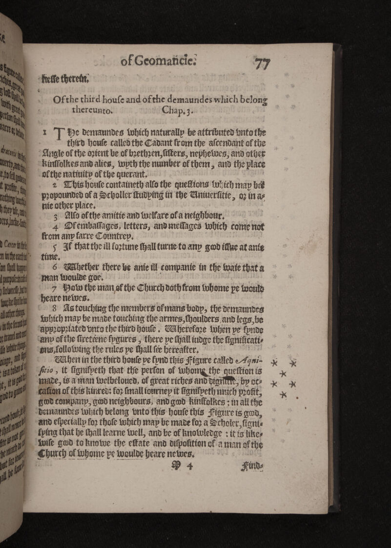 ù ^winife on K jjtranfW t> f ' ■fi faü 5> ni»' of Gcomaricîci 77 Me bereft?; Ofthe third houfc and of the demaundes which belong thereunto. Chap, 3. * ^ \ V - f t ...... ' ... w . ... W , , • 1 c ... 0 s T fje bemannses tobteb naturallp be attributes bnto the thirs boafe called tbe Casant from the attendant of tbs 0ngle of tbe orient be of bretbaen,fttters, nepbetoes, ans other bmffotean&altcs, toptb the number of them, ans the place of the natiuitp of the querant. i fflbte b onfe contatnetb alfo tbe queSions toh icb map b$ propounds of a |î>cboUer ttusping in tbe tEintueriitte, ojfn^ me other place. 3 aifo of tbe amitié ans toelfare of a neighbour. 4 j3Df erabaffages, letters, ans moffages tobieb come not from anp farre Countrep. 5 BJf tbat the ill fortune (ball tnrnefo anp g©s t flUe at ante time. 6 Whether there be ante til rompante in the toaie that s man tooulse goe. beare netocs. 8 > the semaunses febteh map be matse touching the armes,lhoulsers.anS !egs,be appropriates bnto the thirsbottfe. Wherefore tobenpefpn&e anp of tbe fireténe fpgures, there pe fïjall tuSgc the figmficaft' fitts,folloUnng the rules pe 0jall fé hereafter. When in tbe tbirs boafe pefpns this if igtare calleS Wf »/- * $ ftio, tt figntfpetb that the perfon of tobom^tbe quetttonis * mate, is a man todbeloues, of great riches ans stglro, bp ee* * # cafiort of this feinres4. for fmall toumep it fignifpetb ranch profit, * gais companp, ga>s neighbours, ans gœs fcinftolHes t in all the Deraannscs tobteb belong bnto this boufc this figure is geos, ans efperiallp for tbefe tobicb map be mase for a ècholcr^gm* fping that be (ball learne toell, ans be of bnotolebge : it ig Uhe> totfe g©s tohnotoe the elïate ans Difpofitton of a man of tbe Church of tohome pe tooulse beare nctocs.  ; ”. # 4