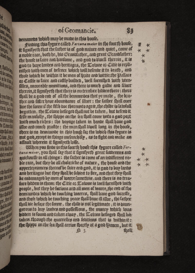 of Géomancie* SJ •emannos tohich map be mabe tn this boute* Jfinbing this fpgure calico Fortune mam in the fourth boute, ^ ^ ft fignifpeth that tbe father is of gens nature atto quiet, come of * ^ a noble race, both be, bis €>ranbfathcr, anb great <0ranbfathen * tbe boute is faire an&banfome, anb g©b to btoell therein, it to % goal) to bupe lances ano heritages, the Cotone o? Citie to repli# ntfijeb toith men of befence tobicbtoillbetenbeitto fceatb, anb tbofe tohich be tottbin it be men of fpjite anb toittie:tbepallace m Cattle is faire anb cottlpbutlcco, toell furniihcb toitb bten# dies, moueablc munitions, anb there is much golbe anb filuer thcretn,it fignifpeth that there is no treafure hibben there : there fhall be a goob enb of all the bemaunbes that pemabe, the too# fher anb fitter bsue abcunbanee of filuer : the father fhallouer Uue the fonne if the fifth boe thereunto agré,the chilbe is latofull * begotten , the Cotone befiegeb thallnot be taken, but befenb it ttlfe manfullp, the (hippe on the tea (hall come (into a gab po?t toith much riches : the bopage taken in hanbe (ball baue goob ittue anb much profite : the man (hall btoell long in the boute, there is no bemaunbe in this houfe fo; the tohich this fpgure is not g(ob,ercept in things melancholp, as to fight anb make an attault toherein it fignifpeth lotte. When pou finbe in this fourth houfe this fpgure called For- tuna minor, pou fijall fap that it fignifpeth great fubbennes anb quickneffe in all things : the father to come of an indifferent: no# bie race, but thep be all cholonche of nature , the boute anb tbe appertepuances thereof be faire anb goob, it is gab to bup lanbs anb heritages but tbep (hall be fubietf to fire, anb that tbep (ball be enbamageb bp men of toarrefometime, anb there is no frea# (tire hibben in them; the Citie o? Cotone is toell fumiiheb toith people, but tbep be furious anb all men of toarre,the enb of the bemaunbes tohich be touching toarres, (hall bane goob fuccette,. anb thofe tohich be touching peace (hall baue ill ittue, the father (ball die before the fonne, the cbilb is not legitimate, it is baun# gerous to bup lanbcsanbpoffeffions, the monep tohich toas bibben is feunb anb taken atoap, the Cotone befiegeb fhall bé taken ttoougb the quarrelles anb febitions that is toithinitt: the fyippe on the tea (hall arnue fijojtlp at a gcob fatten, but it «% * * •H + •* -fc