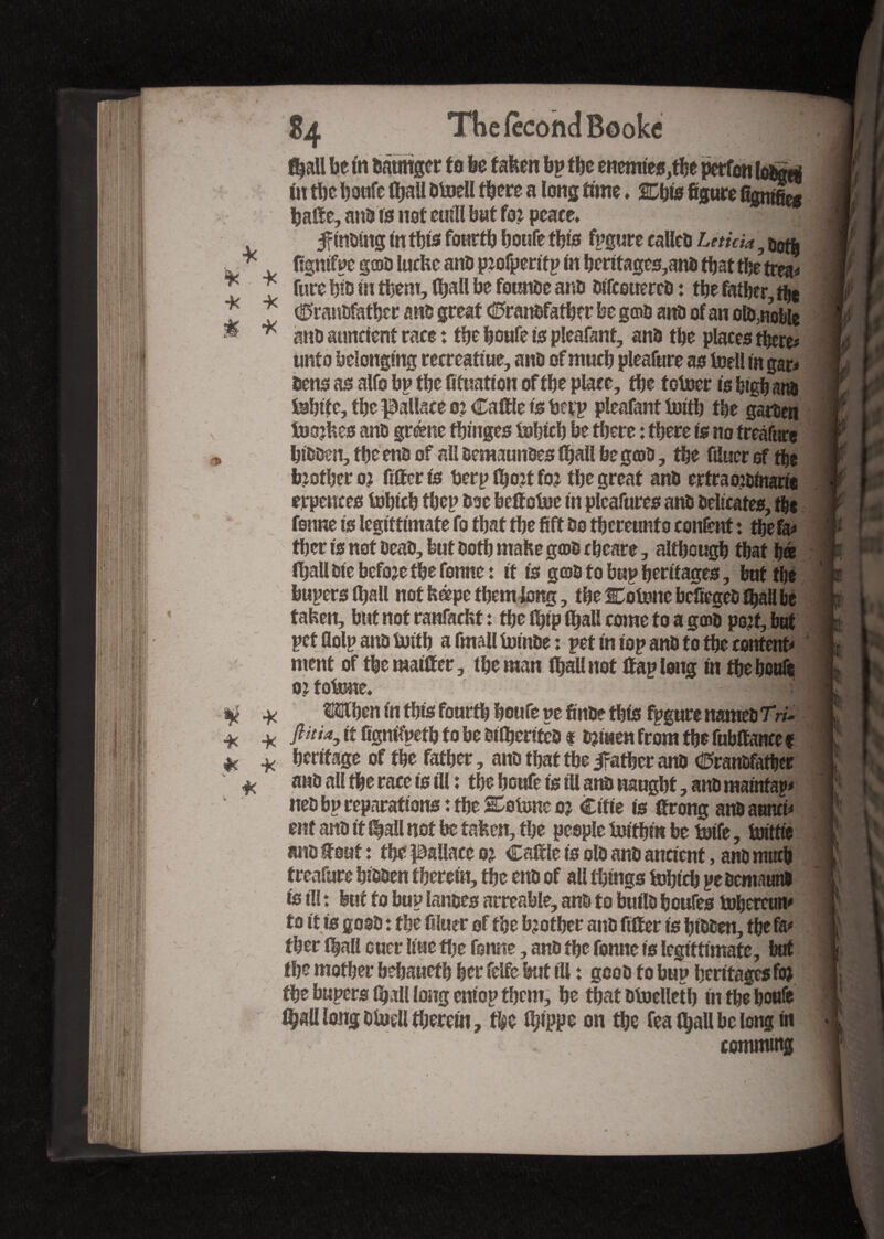 fi^all be tn Oâtmger to be taken bp tbe enemies, in tbe houfe (ball Otoell there a long time, SCbts figure SgttSèg batte, ano is not euill but fo? peace* , • Jrtnomg in this fourth honfe this fpgure calico Leticia 5 jjgtfj figntfpc gfflO lucke ano p?ofperitp In beritages,ano that the trea# fure bio in them, (ball be fournie ano Olfcouerco : the father, the CranOfather ano great Cranofatber be geno ano of an ofynoble ano aimcicnt race : the houfe Is pleafant, ano the places there# unto belonging recreatiue, ano of much pleafare as Mil in gar# Oens as alfo bp the fixation of the place, the t otoer is high ano Mite, the Wallace o? Cattle is bap pleafant Mb the garoen tuojkes ano grénc fbmges Mich be there : there is no freâfure hiooen, the eno of all semaunoes (bail beg©0, the ftluer of the brother o? fitter is berp ttjotf fo? the great ano ertraojoinarie erpences Mich thep Ooc bettotoe in plcafures ano oeltcates, the fsnne is legittimate fo that the fift Oo thereunto content x the fa# ther is not OeaO, but Ooth make g©0 cheare, although that h© (ball Die bcfo?e the fonne: it is g©0 to bup heritages, but the bupersttiall not képe them long, the Cotnnc bcfiegeO fhall be taken, but not ranfackt : the ttpp (ball come to a g©o po?f,bat pctflolpanOMb a fmall toinOe : pet in iop ano to the content# ment of themattter, the man Ibali not ttap long in the hottfe o?toMe* Wen fn this fourth houfe pe finûe this fpgure nameo TV/- Jlitix, it fignftpeth to be btlberiteo * ojiuen from the fubttance f heritage of the father, ano that tbe father ano Cranofatber ano all the race is ill : the houfe is ill ano naught, ano mainfap# neo bp reparations: the CoMeo? Cifie is ttrong anoaami# ent ano it l|all not he taken, the people iotthm be Me, bnttfc ano font : the pallace o? Cattle is olo ano ancient, ano much treafure hiooen therein, the eno of all things Mich peOeniaun# is ill : but to bup lanoes arreable, ano to builo hcufes tohercun# to it is gooO x the fiiuer of the brother ano fitter is hiooen, the fa# ther (ball cuer line the fsnne, ano the fonne is legittimate, bat the mother bebaueth her felfe but ill : gcoo to bup heritages fo? the bupersiball long entop them, he that Otoelleth in the houfe ^all long ofoell therein, the Gjippe on the fea (ball be long in commoig