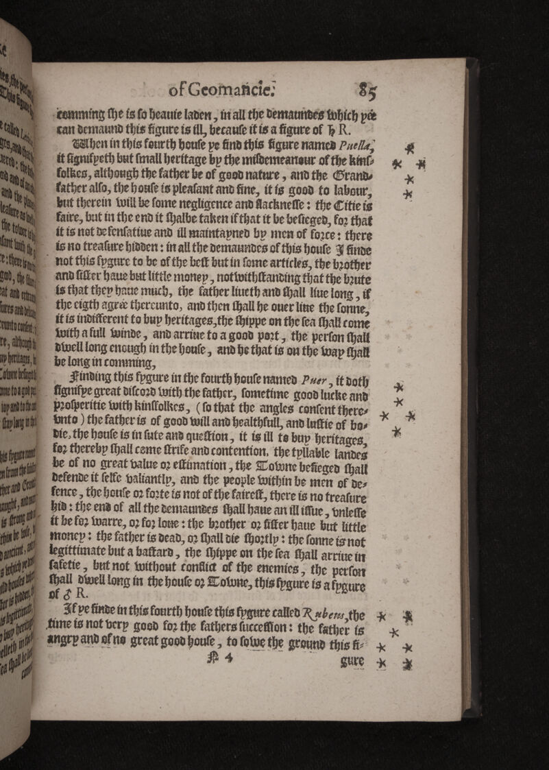 H t|e tat am aniiittoi »j altlciii »Wp,li ’otekfei ictoagrtp! upanltofc . » » ■ » of G com anew; «maims Hjefefo tone laben, in all the bematmbes lufeicïj pat can bemaunb ttjws figure is III, becaufe if is a figure of ^R. When in this fourth houfe pc finb this figure name® Puetiay ft fignifpetb but fmall heritage bp the mllbemeanour of the ItfcrtV follies, although the father fee of goob nature, anb the (èranîv father alfo, the houfe to pleafant anb fine, it is goob to labour, but therein Ml be Tome negligence anti fiarfeneffe : the Ciftets faire, but in the enb it ihalbe tahen if that it be befiegeb, fo? that ttisnotbefcnfatiueanb til maiittapneo bp men of fojee : there is no treafure hibben : in all the bemaunbcs of this houfe Slfinbe not this fpgure to be of the bett but in feme art teles, the brother anb filter baue but little monep, nottmtbttanbmg that the bjute is that thep haue much, the father liucth anb fijall liuelong,if the cigth agree thereunto, anb then tfeall he ouer line the foune it is inbifferent to bup heritages,the fipppe on the fea (hall tome Mth a full fcjtnbc, anb arriue to a goob pozt, the perfon ihaU btoell long enough in the houfe, anb he that is on the toap fiiatt belongtncomming, jftnsing this fpgure in the fourth houfe nameb Pugr , it both figmfpe great btfcojblmth the father, fomefime goob luefie anb pjofperttietoithfeinffolhes, (fothat the angles confentthere* tmto ) the father is of goob mill anb healthfnll, anb Initie of bo* bte, tbe houfe is in fute anb question, it is ill to bup heritages foj thcrebp ifiall cemc ttrife anb contention, thetpflable lanbes be of no great balue oj eftimation, the SCoMcbefiegeb iall befenbe it felfe baliantlp, anb the people taifhin be men of be* fence, the henfe o* fojte is not of the faireff, there is no treafure hib : the enb of all the bemaunbes ihall haue an ill ifiue, bnlefle ft be fe? foarre, o? foj lone : the brother oj filter baue but little monep : the father is beab, o? fijall bie ifeojtlp i the fonne is not legittimate but a baffarb, the ifeippeon the fea fijall arnuein fafetie, but not toitboat ronfiitf of tbe enemies, the perfon ihaU blaell long in the houfe o? Cotune, this fpgure is a fpgure fll O Sfpefinbem this fourth houfe this fpgure calleb K*hem the tuneisnotberp goob fo? the fathers fucceffion: the father is angrp anb of no great goob houfe, to fotue the grounb this fc $4 gure * •X * -* * * * h i * * -X X #