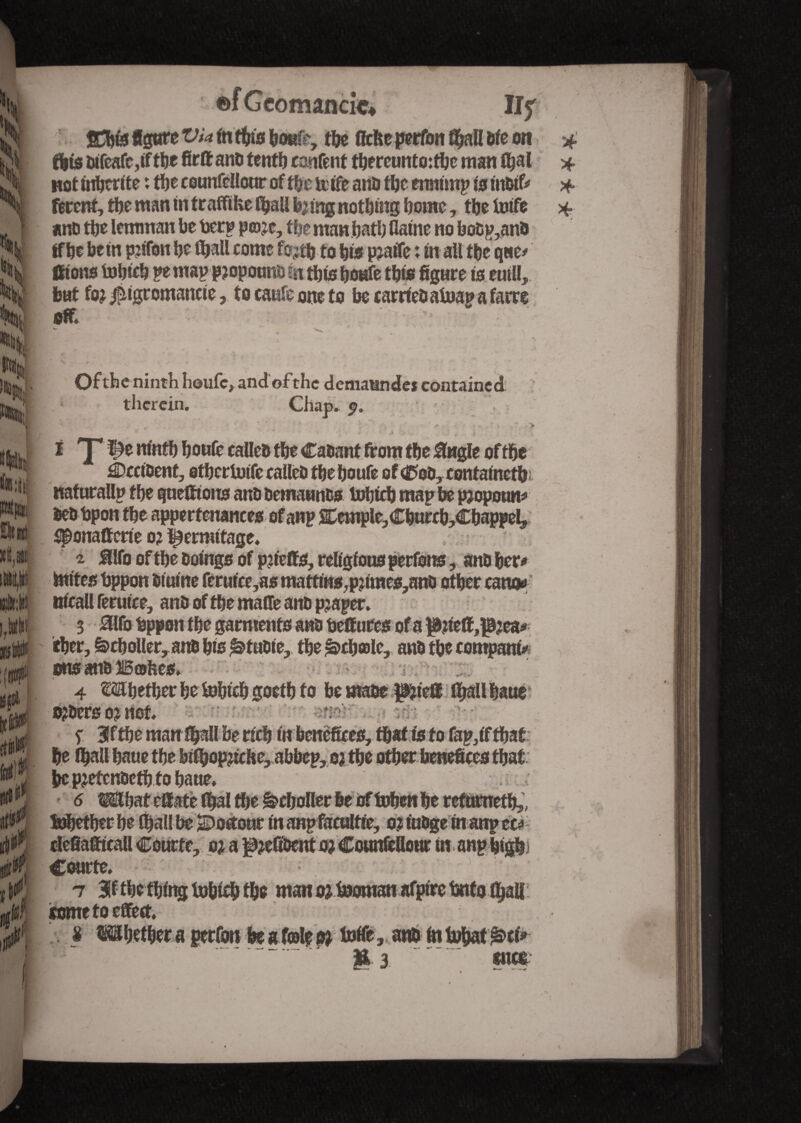 m r y xi §m xi* , »„# at ©fGeomancfc* fae fiche perfon faall ôte on fais difcafc,if tbe firtt anu tenth content faereunto:fae man faal wot inscrite : fae ceunfellour of fae to; ife and fae ermimp is tttdtf^ fêtent, fae man in traffike faail bjfng noting fame, tfa txiffe and tfa lemman be toerp pæje, the man bath flame no bodp^and If be bein ptofon be (bail corne fojtbto bis pjatfe : in all tbe q«e* fiions tobteb pe map p?opounü fa fats boufe tbfe figure to euill,. bat fo^igtomancie, to cattle one to be carried afoap a fatre oft Ofth e ninth houfc, and of the demaandei contained; therein, Chao. $. . > i <yï)e ninfa boufe calico fae Cadant from fae 0«gle offae ^Occident, efaertuife colled fae boufe of <ftod, contained* naturallp tbe guettions anD Dcmaunfcs tofaicb map be p?opotm* bed bpon fae appertenances of anp SCemple,Cburcb,Cbappel, $ponattcrie o? ^ermitage. ' ï SHfo of fae Doings of pjfetts, religfousperfons, and bet* faites toppon dtuine feruice,as martins,pjimes,ano other cano* nicall ferutce, and of fae matte and p?aper. 3 Mobppon tbe garments and toettures of a |Mett,îfaea* cher, ^cboller, and bis ^tudie, fae £>cbœlc, and fae compara* ons and 25œhes, 4 Mbefaer be tobicb goetb to be made piett faall haut orders oj not ï Bfffae man faall be rich in benefices, faaf to to fap,if that be faall bauc tfa bifaopfake, abbep, o? fae other benefices that be pjetendefato bane, - d >T o? a peUDcrn o? coumcuour in anpotp; Courte. tome to effect, s Whether a perfon be a f©le pi tofle, and in tohaf £>ci» Ü3. enct ) ■