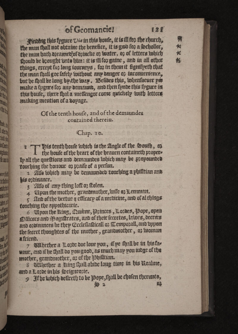 ;t ti’tpt mis# iiWs m ft r* fnîP n §> * tAr bf Geotnancie! far •fftittfetg tbif fpgure via m tbte feowfe, if is ill foj the rbnrcb» the man fljall not obtainc the benefice, it is g©D fo? a Rebeller, tbe man bath Djeame&Jofojinche at boater, o; of letters tebicb CjouId be brought bnto him : if if# fo*gaine, anD fit all other things, except fo? long ionrneps, fo; fr, tbem it fignifpetb tbaf tbe man (ball goe fafelp imtbout anp Danger oj incomtemence, but be fall be long bp*tbe toa* ♦ SSefises this, tobenfoeuer pm make a fpgorefoj anp oemauko, anD then fpnDe tbis figure in this bsufe, there ibal a mcSenger come quichelp fcjitb letter» making mention of a bopage. Cf the tenth houfe, and of the demaundes contained therein. ^ '\ . TO. t % all tbe queftions anD DemaunDcs tobicb map be pjopounDeD touching tbe honour o* pjaiTe of a perfon. z Mofobirb map be DemaunDeD touebtog a pbifitian ann |is o?tanance. 3 £ilfa of anp thing loft oj Men. 4 «Jpon tbe mother, granDmotber,f»ife oj ïlemman. y am of the fjertue « efficacp of a mestdne, anD of al things touching the appofbicsrie. 6 Upon tbe Hmg, Aliène, pinces, Slopes, pope, open Officers anD ^agiSrates, snû oftbetr fecretes, latoes. Decrees anD oifcmances lje tbep CBcclefiafitcall oj 2Eempo?aU, anD bppon the fecret tbougbtes of the mother, granDmotber, ojhjomaw a fricnD. _ , . .. _ 7 tmhetber a Itojte Doe loue pott, if pe fball be tn bts ra* «our, m if be fijallDo pougeoD, as much map pou tuDge of the mother, granDmotber, o? of the pbifitian. ... , 8 Whether a fling ifytU abioe long time in bis Uealme, unD a &o?De in bis ^cigncone. s 3,f hehJhicb Dcfirctb to be pope,0jaU be cbofen tberunto, i f& % H (