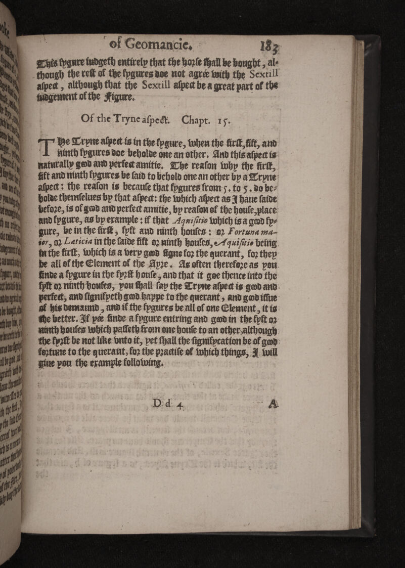 fpgure fohgeth entirely that tïje Iwfe fl^afl be bought, al¬ though the ref of the figures hoe not agréfcntb the Sex till afpect, although that the Sextill afpect he a great part of the inhument of the figure. Of the TiyncafpcÆ. Chapt. ijv np ftrpne afpect Is In the fpgure, Inhew the firft,fift, a no 1 ninth figures hoc beholhe owe an other. 0nh tbisafpect ts naturallp g®o anh perfect amttlc. gDhe reafon iubp the fuff, fift anh ninth fpgures he falu to hcholo one an other bp a SCrpne afpect: the reafon Is bccaufe that figures from j. to 5.5o be; holhe tbemfelues bp that afpect: the iuhtcb afpect as 3 haue fatoe before. Is ofgcao anh perfect amltte, bp reafon of the boufe,place nm fpgure, as bp erample : tf that Aqmfjm toh«h Is a goo fp*> gure, be In the firll * fpft anh ninth houfes: 01 Fortmama- ior, qi Laticia in the fatoe fift oj ninth houfes, tAquifdt being: in the hrff, tnhlch Is a berp gæû figue fc? the querant, fojtbep be all of the dement of the Bp?e. 0s often therefore as poii- finhe a fpgure In the fp?ff h oufe, anh that It gee thence Into the fpft ninthhoufes, pou fijai! fap the Crpne afpect ts g©h anh perfect, anh fignlfpeth goh happe to the quêtant, anh gcobtflue of his hemsunh, anh if the fpgures be all of one Element, it is the better. 3f pee finhe a fpgure enfrmg anh g®h In the fpft 0$ ninth houfes ftjblcb paffetb from one boule to an other,although the fpjff be not llhe hnfo It, pet lhall tbefignlfpcatlon be of g©h fojtune to the querant, fo? the pjactlfe of foblth things, 3 tultt glue peu the erample follotmng.