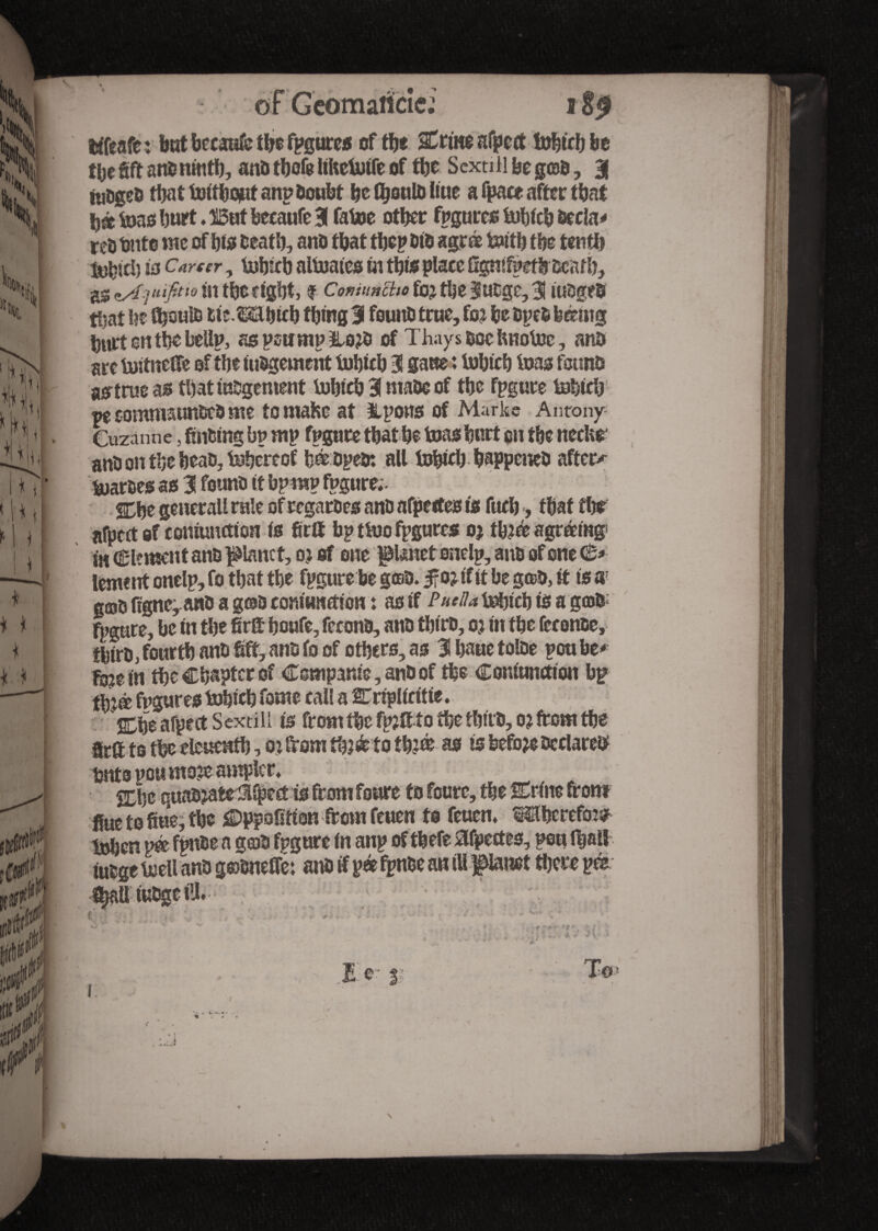 \ 'itjj i II m * N *1 » III *iT ‘.ht I M. rl 11 ■ Ti * * * I t * : ttfeafc : but bccaufc the fpgures of tbe %tm afpetf fobtrb be % fift ans ninth, anb thofe hkctutfc of tty S extill be gœb, 3 tuDgeO that toitbcjut anp Doubt ty Üjoulb hue a fpace after that bâ tons hurt. But beeaufe 3 fatoe other fpgures fcsbich becla# reî) tinte me of bis Death, anb that the? bib agree te»itb tty tenth isbicb to Career, frsfrtb aliuates tn this place Sgntfpetb Death, ^uifitw in tbcdgbt, f Comuncho fo? the 3ubgc,3 iubgeb tljat he Ü)ouiB fcic.Mbicb thing 3 fount) true, foj ty bpeb feemtg hurt on the bellp, as peu mp &ojb of Thays Doc hnotoc, anD are toitneffe of tty nibgement fobteb 3 gaue : tobicb teas founts astrueas tbattubgement tobicb 3 mabc of the fpgure tobttb w somnuunbeb me to maKc at llpons of Marke Antony Cuzanne, finding bp mp fpgure that be teas hurt cu tty necUe anD on tty beat), thereof bébpebî all tobicb happeneb afters parses as 3 fount) it bp rap fpgure;. %ty general! rule ofregarbes anD afpetfes to fucb, that the afpett of conjunction is fittt bp ttoo fpgures oj ttoee agreeing i« Clement anD planet, o> of one ptaet onelp, anb of one (£* lement onelp, fo that tty fpgure be goao. $01 if it be g®D, it to a; g©b figne^anb a gosh comHnfttow : as if ftuU tobicb is a gcots fpgure, be in tbe fir& boufe, fccona, anD tbirb, oj in tbe fee once, tbtrts, fourth anD bff, anD fo of others, as 3 baue tolbe pou be# fi$e in the Chapter of Compame, anb of the Coniunction bp tty® fpgures tobicb fome call a arnpliritte. Che afpect Sextill is from the fpjft to the thtrb, 0? from the Srft to the cleucntb, Oi from th?é to tb?ce as is before Declared bnts vou moie ampler* Cbe quabjafcrü^ect is from foure to fourc, the Crine front hue to flue, tbe £>ppofitton from feuen to feuen* thereto tohen m fpnbe a geob fpgure in anp of thefe Afpetfes, pou f&all tubgc toell anb gæôneffé: anb if pee fpnbe an ill panet there pee * “MU >• * t n f *r Zr •«3 \