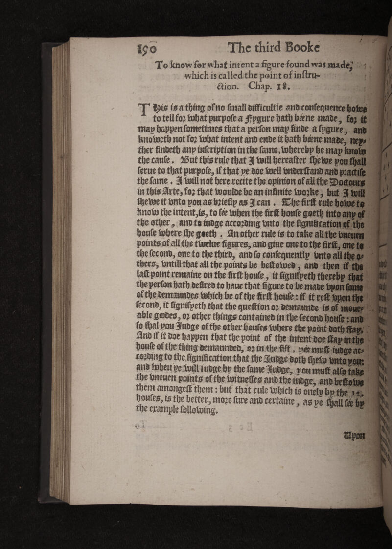 To know fi>r what intent a figure found waj made^ which is called the paint of inflru- t ftion. Chap, ii* ■ - 1 | J| T t5 a thing oftto fmafl difficultte and confluence bofco A to tell for tüïjat parpofc a jf pgur e hath home made, foj tt map happen fomettmes that a perfon map finde a fpgure, and fcnotoetb not for Mat intent ana ende if hath borne made, nep* tber findefb anp mfertpfton in the fame,Merebp he map knot» the caufe. 3But this rule that i Ml hereafter flEjeine pou lhall ferue to that purpofe, if that pe hoe foell hnserffand and practife the fame » 3! Ml not here recite the opinion of all the SDoctoar* in this Mttt, for that tooulde he an infinite toojbe, hut 3 toill t|ehoe it hnf o pou as brieflp as 3! can. Che fir® rule hotoe to hnohj the mtent,is, to fee Men the fir® hoafe goeth into anp of the other, andtoiudge accordingfcnto the fignificationef the houfe Mere fl&e goeth ♦ 8n other rule is to take all the hweue» points of all the ttoriue figures, ano giue one to the fir®, one to the fecono, one to the third, and fo confcquenflp fcnto all the o* there, hntill that all the points he beftetoed, and then if tho &® point remaine on the fir® houfe, it fignifpeth therebp that »  ' ’ — 'r ” *V**» *>*» vv VfVI 1 M9IJIÇ! of the demaundes Mich be of the fir® houfe : if it re® hpon tho fécond, it fignifpeth that the quettion or demaunde is of mow* able geodes, or other things contained in the fécond houfe rand fo ®>al pou 3udge of the other houfes Inhere the point doth ®ap, 0no if it doe happen that the point of the intent doe ®ap in the houfe of the thing demamtded, e^nthefift, vé mu® iudge ac* eoromgto the fignification that theTudge doth f|e& bntopom andtohen pc. Ml iudge bp the fame 3udge, rcu mu® alfa take ihc hneuen points of the hoi Wes and the iudge, and beftotoo them amongeff them : but that rule Mich is onelp bp the it houses, is the better, mojefure and certaine , asve Mfé bi the trample following, “ w « î Upon