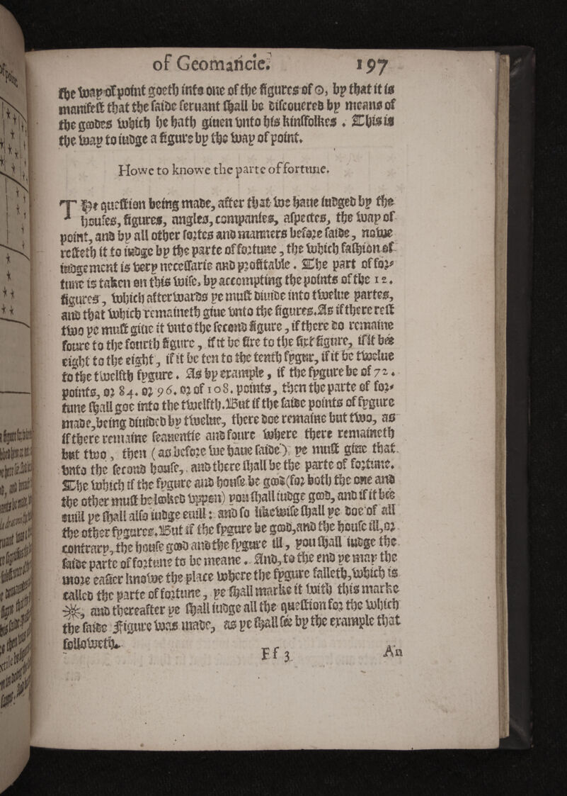 of Geomaficie. fte toapofpoint goeto info one of toe figures of o, bp that ft is otmtift-ft that toe fathe ferusnt f|aU be bifcouereh bp means of tijc gûjoes tohito be hath gtuen hnto his htnffolkes ♦ Ms fti toe top to iubge a figure bp the toap of point Howe to knowe the parte of fortune. T- T gut®ion being male, after that toe bane iuhgeb bp fbe * fioufes, figures, angles, companies, afpetfes, the toap of point, an& bp all other fo®es ano manners before fathe, notoe refteti) it to M)fc bp the parte of fortune, the tofcith fanion of inDgemcnt is berp neceffarie anD profitable. Che part offo^ (tint is taken on this toife, bp attempting the points of the is, figures , tohich aftertoarhs pe mu® hiuihe into ttoelue partes, aiio that tohich remainetb giue tmto the figures,if there re® ttoo ue mu® gtue it but o the feront} figure, if there ho remaine foure to the fourth figure, if it be fire to the fief figure, tf It bà viM to the eight, (fit be ten to toe tenth fpgur, if if be ttoelue to toe ttoelftb togurc. Sis bp trample, if toe fpgure be of 7 - * points, 0? 8 4, b 9 ^ oj of1 o 8. points, then the parte of fo^ tune fball goe into the ttoelfth.But if the lake points of fpgure maoe being htuthth bp ttoelue, there bee remaine but ttoo, as if there remaine feauentie anb faute toherc there rematneth but ttoo , then ( as before toe haue fatoe); pe mu® gfec that, bnta the ferons houfe,. ans there toallbe toe parte of fortune, She tohich tf the fpgure ana houfe be g®$(fo; both the one ans toe other mu® be i®UcD toppon) poh (hall mige g©h, anb if it bee SS5o tobge euill : «ft fo Uketotfe toall pe hoe of all the other fpgureeuHÔut ® toe fpgure be g©û,anô the houfe ill,oj contrary, toe houfe go® anhthe fpgure ill, poutljatt iubgethe fet'ge parte of fortune to be meaneânh, to the enh pe map the rno je eaficr hnotoe the place tohere the fpgure faUeth,tohith^s talleh the parte of fortune, pefhall marke itjuith this m«r«o anh thereafter pe f^all iubge all toe Quettton foj toe tohtch the fails figure toas male, as pe toall & bp toe erample that foUotoetto r « ■ F f 3 ,AQ