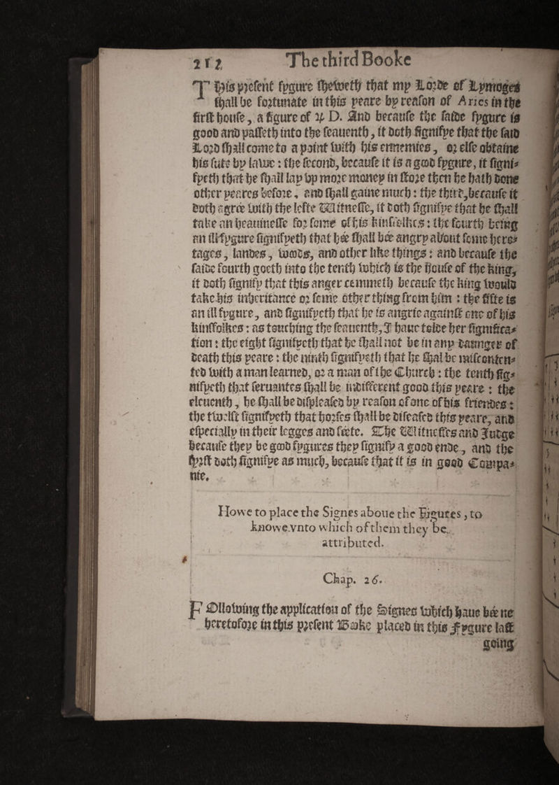 T patent figure detect!? that nip îtotbe of ilpmoge* 1 (ball be fortunate in this peare bp rcafon of A n cs in the firfthoufe, a figure of y D. &nb becaufc the fa tec figure id gooD anb pafleth into the fcauenth, it both ftgnifpe that the faro ilojb fl)*U come to a point tuith bis ennemies, ej elfe obtains his fute bp lame : flic fcconb, bccaufe it is a g©b fpgtire, it figni* fpeth that h* fyaîl lap Up mojemonep in ®o?e then be bath bow other per.res befoie, ano rtjsïï gaine much : the tfettf,becciufe it both agree loith the lefte Mifneifc, it both iigmfpc that be (bail take an beaumefle fb; fonte of bis feinffelkcs : ibt fourth bring an iUfpgure fignifpeth that \jà flfjaii bx sngrp about feme here* tages, lanbes, iücois, ans other like things : a no bccaufe the fatoc fourth gocth into the tenth fofetch is the ficufe of the king, it both fignifp that this anger cemmeih becaufe the king tootib fake-bis inheritance oj feme other thing from him : the fifie is an ill fpgure, anb fignifpeth that be is aitgrie again# one of bis kinffoikes : as touching the feanentb,31 baue feitse her fignifica* tion : the eight fignifpeth that he fijaH not be in anp basing? i? of beatb this peare : thc iunth fignifpeth that fie Sja! be mifrenten* teb Uiith a man learneb, o: a man of i he Church : the tenth fig* nifpeth that feruantes ihall be mbifferent gcob this peare : the rlcuenth, be (hall be btfpleafeb bp rcafon of one of his frimoes : the ttoelft fignifpeth that hoifcs Hjall be bifeafeb this peare, ans efpenallp in their legges ano fête. SCbe £2? ifncfirs anb 3utge becaufe they be gœbfpguresfhep fignifp a goobenbe, anb the both fignifpe as much, becaufe that it is in goob Compa* tire. . • .. . i'- / ^ « T fit ’ V Howe to place the Signes abolie the figures, to Juiovve.vnto which ofthem they be. attributed. Chap. 2 6. V * 1 % , ‘ * . . V . ‘ P Ollofoutg the application of the lignes tubicb fcaue bé ne heretofore in this pjefimt ISake placeb m this jfpgurc la# going Li n