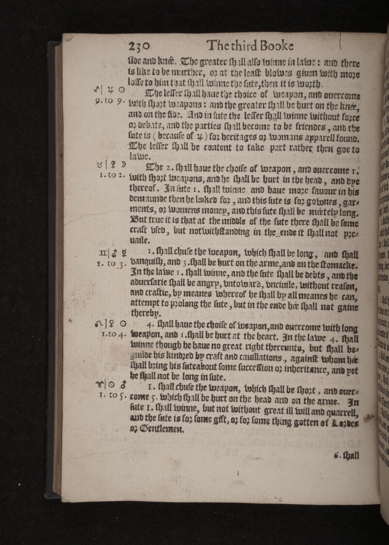 2^0 The third Books ,Tl iîDe anD k:tê. &be greater il) ill alfa tunine in latue : and there ta like to be martyr, oiat the lea® bio to g men tob moje „ laiTeto himtoat flfjjll talmtetl)c fate,then itistooitb* v 1 r Clje lelTcr (ball bauethe choice of foeapon, and ouercome 9*10 9 ‘ fe’tl) tot topons : ana tbc greater lb tH be burt on the knee ana on the Sae. 3 no in fate tbs icHer fijall tone tobouf fo;d oj Debate, anD the parties fljali become to be fricnoes, ana the fate is ( becaufe of .y, ) foi heritages oj to mi ns apparel! found. 2^be letter Ibillbe content to take part rather then coeto latoc* • ’ . Jj| ^ i ? 9 SCt)t 2. ffjall bane the cbotfe of topon, ana ouercome r ; to z- until iljojt Ineapons, ana be Hjall be burt in tbe bead, anddpe thereof. 31nfafe i. (ball tone anD baue moie faaour in bis dent amide then be lœhed foi, and this fute is foi gotones gap meats, ot teamens monep, ans this fute fijall be mœtelp long. î5nf true it is tbat at tbe middle of tbe fate there (ball be feme craft teed, but notteitbffanding in tbe ende it (ball not pip uatle. ~ r n|^ ï i.iballcbufetbetueapon, tobicb (ball be long, and (ball i. to 3. tenquilb, and 3 .(ball be hurt on the arme,and on the Ûomacke. 3n the latee 1. Iball toirnte, and the fute (ball be debts, and the aduerfarie (ball be angrp, bntoteard, fcnctmle, teithont reafon and craftie, bp meanes tobereof befall bp all meanes be can attempt to piolong tbe fute, but in tbe ende hé (ball not gaine AI $ o 4. (ball baue the cboife of teeapon,and ouercome teitb long 1.to 4. toeapon, and 1 .(ball be hurt at the heart. 3n tbe latee 4» (ball toinne though be baue no great right thereunto, but frail bp guilde bis kindled bp craft and cauillations, again® tobom b® pall biing bis futeabout fonte fuccefflon 01 inheritance, and p et , be fljall not be long in fute. V ® f 1 • 5lKib«fe tbe foeapon, tobteb (ball be tbojt, ans oner» 1 • to Î • tome y.tojtdj fljili be butt oit tbe béas ans on tbe an»*, an I‘ 9l k*™®?bat not toftbont great ill torn ans qtiarrcll, r©en«nne«fW ^ ***’ W fW f“ra*tt,m8 *ottm •**-«»» *.iban