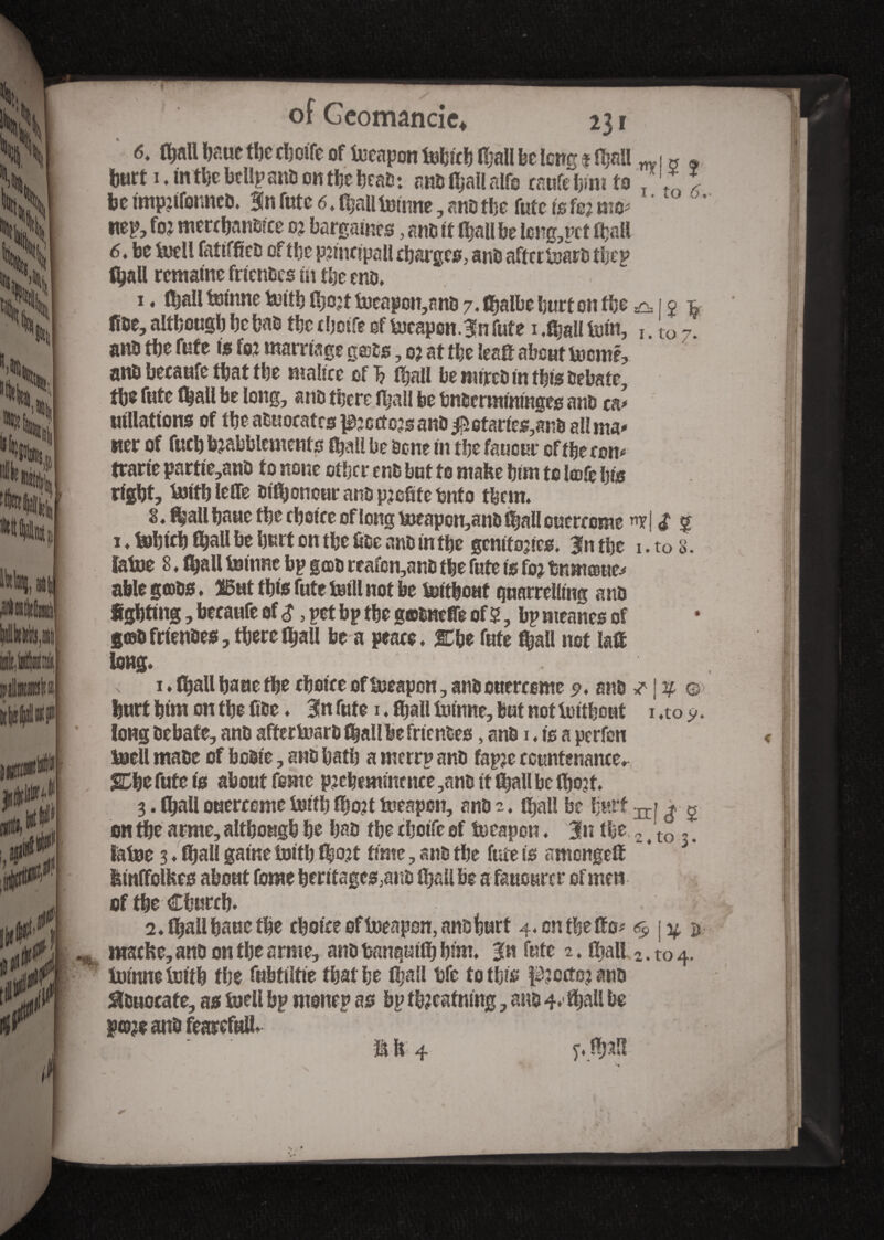 6t (feall feaue tl)c cfeolfe of toeapon lulncl) Ifeall fee long « (feall w 1 « * feurt i. inthe btllpsub onthefeeafe: anblïjal!alfe raufefew to T '* I fee tmpjtfonncb. 3!n fute 6. ifeall tourne, ans the fufc Is fe; mo* ' ’ nep, foj merchanblce oj bargatnes, am it Ifeall fee leng,pct ffeall 6t be toell fatifficD of the pnnclpall efearges, anb aftertoarb tfeep tyall remalne frlcnbcs m the enb, 1. (feall tourne totlh (feojt toeapon,anb 7. (fealbe feurf on the & 1 j fibe, although fee hab the tfeotfe of toeapon. 3n fute 1 ,$ali tom, u tQ7, anb tbe fute is foj marriage g©bs, 0; at tfee leaft about tocme, anb beeaufe that the malice of 1? ifeall fee jtitrcb In tfets bebate, the fute Ifeall be long, anb there Jfeail be bnbermtmnges anb ta* «illations of (be annotates ^cctcjs anb Rotaries,anb all ma* ner of fucb babblements (feall fee bone tn tfee faucur of tfeeeon* trarte partte,anb to none otfecr enb but to mafee fetm to lœfe ty8 right, totthlcOe btfyonour anb profite hnfo them» 8. ffeall feaue tfee choice of long toeapon,anb Ifeall ouerccme «yj <£ 5 i . tofelth (feall fee hurt on tfee übe anb in tfee gentries. |n tfee 1. to 8. ïatoe 8 ♦ (feall tourne bp gcob reafcn,anb tfee fute Is foj fenmœue* able g©bs ♦ 2B«t this fute toill not fee tottfeouf quarrelling anb lighting, feecaufc of $, pet bp the gœCnefTe of 5, fep nieanes of gœb frlenbes, there ifeall fee a peace. &he fute (feall not lafle long* , i ♦ (hall haae the choice of toeapon, anbouercome 9. anb f | ’4- ®> hurt him on the fine ♦ 3!n fute 1 « Sjall tourne, but not totthout 1 ,to 9. longbebate, anb aftertoarb (feall fee frtenbes, anb 1, is a perfen toell mabe of feeble, anb hath a merrp anb fapje countenance, SCfee fute Is about feme pjefeemmcnce ,anb It ffeall be (feojt. 3. (feall ouercome tolth ffeo?t toeapon, anb 2. (feall fee hurt ^» * % en the arme, although he hab the cholfe of toeapon, Jn the 2 4 to . # latoe 3♦ (feall game tolth (feo?t time, anb the fute Is amettge® * 3 fetnffolHcs about fome herttages,anb (feall fee a tourer of men of tfee Church. : 2, (feallhuucthe choice of toeapon, anb hurt 4.cntfeeffo* % \y, $ iwscfce, anb on the arme, anb hanqutlfe him, gn fute 2. ifeall 2. t0 4. tolnne tolth the fufetlltie that fee (feall hfc to this fbectojano ^buocate, as toell fep monep as fep ttoeatnlng, ans 4,* (feall fee P<d?i anb fearcfull, tfe 4 y.jfeal!