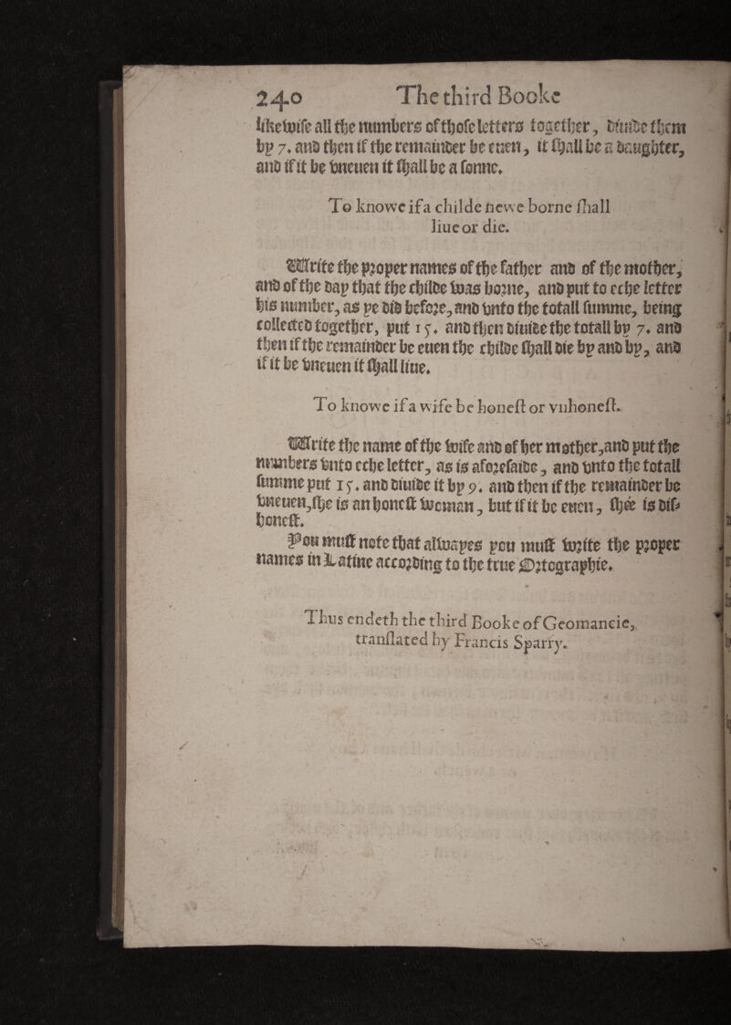 2^j-o The third Bookc IfhettnTe all tî>e numbers oftbofe letters together, ttte t!jcm bp 7♦ ans then if the remainder be cuen, it (hall be a baugbter, ans if it be tsneueu it fixait be a tonne, _ » * To knoweifa childeftcwe borne ilia 11 liueor die. ■ Write tbe proper names of tïje father ans of the mother, ans of tbe sap that tbe cbilbe tuas borne, ans put to eebe letter bis number, as pe bis befcje,ans bnfo tbe total! fumme, being collectes together, put 15-. ans then siuibe the totall bp 7. ans then if the remainSer be euen the ebitoe (ball Sie bp ans bp, ans n' it be bneuen it iljall line, » pv *' 4 , ■; 1 To knowe if a wife be honeft or vnhonelb • r * - t •* ^ ► ' ^ <, ». .r * r - ^ l7^ JB Write the name of the toife ans of her mother,ans put the numbers fento ccbe letter, as is afojefaise, ans tsnto the totall fumme put 1 ^, ans Siut&e it bp 9. aus then if the remainSer be bneuen,fije is an boned bocman, but if it be euen, Ûjee is&if* boned. . ‘.fi I <* . f -f*’ pmmud notethataltoapes pou mud tojite the pjopec names in X atinc arrowing to the true jtegrapbie» ; « Ijius endeth tbe third Booke of Georaancie,, ■■■. tranflated by Francis Sparry. > • . *>' , «*■ tf, r . c‘ X'i V-