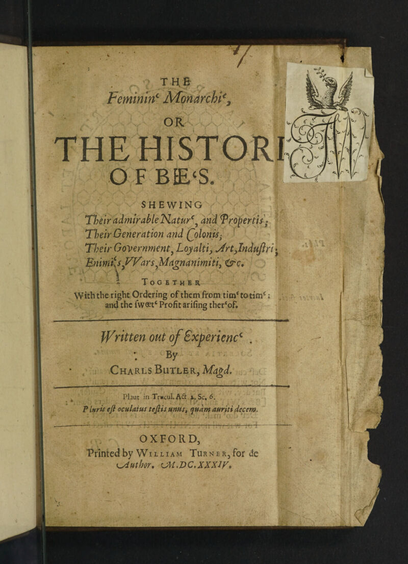 * ;> THE « 9 ■ A • Feminitf Afonarchi% OR I THE HISTORI O F BE‘S. SHEWING Their admirable lSLatur€9 dtfd Tropertis * Their Generation and (jolonis- Their Government9 Loyalti, ^rtjndujlri • EnimiU^VVwsyMagnanimiti, <src, % Together W icb the right Ordering of them from time to timc; and the fw«tc Profit arifing the^of. Written out of Experience By Charls Butler, Magi. Plant in Trwcul. Aft x. Sc, 6. I __ P Inris eft oculatm teftis urns, quam auriti decern. OXFORD, Printed by William Turner, for de uthor, UM.VC.XXXiy.