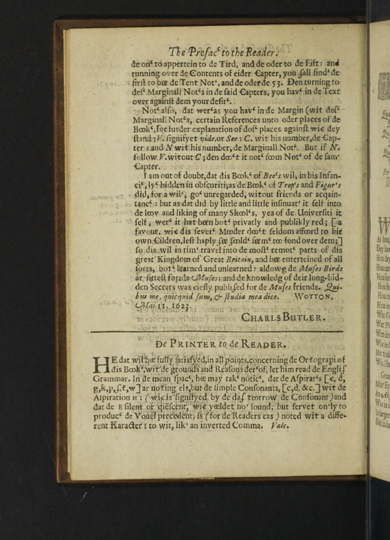 de onc to appertcin to de Tird, and de oder to de Fife: anil running over de Contents of eider Capter, you .fall find' de firtl to bee dc Tent Not‘, and de oder de 53. Den turning to def* Marginall Notcs in de faid Capters, you hav* in de Text over againlt dem your defir*. Not*alfo, dat wer*as youhav*in<Je Margin (wit def* Marginal! Not*s, certain References unto oder places of de Ba3k*,forfurder explanation of dof* places againft wic dey ftand \V. iignifyet vide,ox See : C. wit his number,de -Cap- ter : and N wit his number, de Marginall Not*. But if N. follow. F.witcut C; den doo*t it not* loom Not* of de fam‘ •Capter. T am out of doubt,dat dis Book* of Bee's wil, inhislnfan- ci*,ly* hidden in obfeuritijas deBook* of Trop's and Vigur's . > did, for awib, go* unregarded, witout friends or aeqain- tanc* : but as dat did by little and little infinuat* it fell into dcloov and liking of many Sfeool‘s, yeaofde Univerfiti it felf, wer* it hat been bot* privatly and publiklyred; £a favour, wic dis fever* Mooderdoo*t fcldom affcord to bir own -eildren.left haply £&/cold* feem* too fond over dem;]] fo dis wil in tim‘travel into demoft4 remot* parts of dis great Kingdom of Great Britain, and bee enterteined of all forts, bot* learned and unlearned .* aldowg de Mnfes Birds ar fitted fojtde CMufes\ and deknowledg of deir long-hid¬ den Secrets was ciefly publiJTed for de Mufes friends. bta me, cjuicejHid funs, & (India meadico. Wotton, '* Cftfai 11,,162^. t. or! iy<t: .yPt . De Printer to de Reader. HE dat wifbffi fully !atisfytd,in all points,concerning de Ortograpi.of dis Book4,wit'de grounds and Reafons dCr4ofi let him read deEngli/ Grammar. In de mean fpac*, h$ may tak4 notic4, dat de Afpirat*s Q-e, d, g,fe,p,/,£,w]] ar noting cls,bur de limple Confonants, []c,d, &c.] wit dc Alpiration h : ( wicis'fignifyed by deda/toarroW de Confonanrjand datde Efilent ot qiefcfcnh, wic y$ldet no‘ found, but fervet on‘Iy to produc* de Voiiel precedent, is (for de Readers eas ) noted wit a diffe¬ rent Kara&er; to wit, lik‘ an inverted Comma. V*/c% CharlsButler.