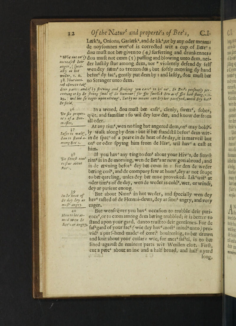 Leek*s, Onions, Garleek*,and de lik*;or by any oder means.* de noyfomncs wer*of is corrected wit a cup of Beer* s dou muft not bee given to (4) furferting and drunkennes: dou muft not coom (s) puffing and blowing untodem, nei- tncreapf de/r jjer ftur am0ng dem, nor * violently defend dy lelf ftif'm hit wen dey leem* to tretcen dee *, but foftly mowing dy hand Tveier, v. n, befor* dy iac*, gently put dem by : and laftly, dou muft bee 58. )bt*ttnct. no Stranger unto dem. ref odento ta^ tietr pans: andtfly finding And firing you €anc( to fyl on', fie Bee*s prefently per- cetMtng ft by de firong fmel of tie humour (for fee ftnelhi den a> tf fee had. flung, 19. > veil bee fo eager upon reyen f, dally no means can dr* bee pactfyed, until dey ha's* de field. *6 In a wcord, dou muft bee caft*, clenly, fweet*, fober^ Ve fix proper- an<j familiar : fo wil dey laov dee, and know doe from u s °J a Bee- all P<4Pr mailer. 311 °aer* . ——- At any tim*,wen noting bat angered dem,on* may bold*- SafertJty along by dem : but ifhec ftandftilbefoi4 dem vvit- tianto (land a- in de fpac* of a pearc in de heat ofdeday,it ismarveil but mortgBees. on* or oder fpymg him from de Hivc, wil hav* a caft at him. 5s If you hav* any ting to doo* about your Hiv*s, de fitteft: Veftte/l ttm* tjs jn morning, wen de Bee*s ar new gon abroad j and <r^ u‘ 'VJ0M in de eevning befor* dey bee coom in : for den de weder beeing cool*, and de coompany few at hom*,dey ar not fo apt tobeeqarcling, utiles dey bee muc provoked. Lik'wif* at odertim*sofdeday, wen de weder is cold*, wet, or wind/, dey ar patient enoug. But about Noon* in hot weder, and fpecialJy wen dey hav* tafted of de Hconni-dews, dey arfoon* angry, and very eager. But wenfeever you hav* occalion to trubble deir pati- ence'jor to coom among dem beeing trubbled; it is better to Bee's ar an *ry, ftand upon your gard, dan to truft to deir geutlencs. For de  ’ faf*gard of your Fac*f wic dey hav* molt* mind* unto) pro- vid* a purf-hood made' of conn* boulterrng, to bee drawn and knit about your collar: wie, for mcr*fat’*ti, is to bee lined agatnft de eminent parts wit Woollen clot. Firft, cut a peec* about an ine and a half broad, and half a yard < - ‘ long. Bee 19 in tie'heat of de day dey ar mc(l' angry. 40 Hou to bee ar¬ med )&en de