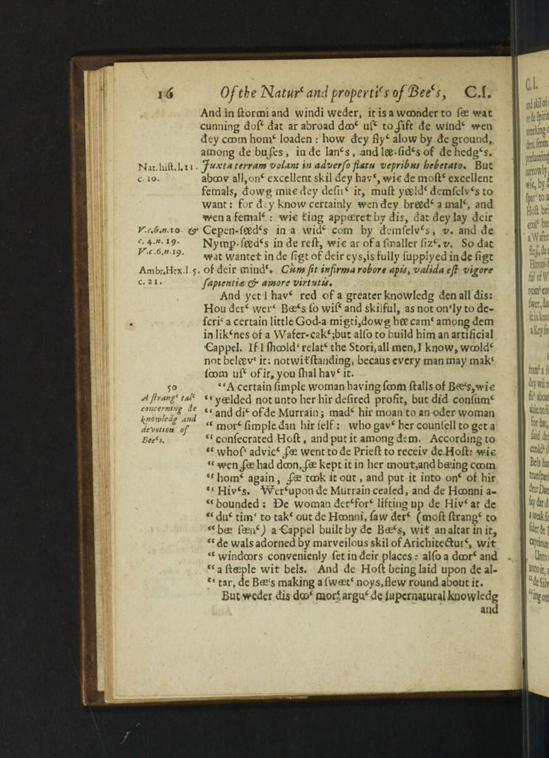 1 <3 Nat.luft.Lxi • c- IO. C. 2 I. Of the TSLatur< and properties of Bee s, C.f. And in ftormi and windi weder, it is a woondcr to fee wat cunning dof£ dat ar abroad doo* uf* to Jift de wind* wen dey ccDin hom£ Ioadcn : how dey fly* alow by de ground, among de bu/es, inde lancs, and lee-tid*s of dehedg*s. Juxta t err am volant in adverfo fiatu veprtbus hebetato. But aboov aJl,on* excellent skil dey hav‘, wic de moft{ excellent femals, dowg mue dey defir* it, muft yeeld* demfclv*s to want: for dey know certainly wen dey breed*aiml£, and wen a femal* : wi-e t ing appaeret by dis, dat dey lay deir r.c.6.n.io & Cepen-fred*s in a wid* com by demfelv*s, v. and de c. 4.». 19. Nyinp'feedcs in de reft, wie ar ofa fmaller fiz*.z\ So dat wat wantet in de figt of deir eys,is fully fupplyed in de figt Ambr.Hex.l5. of deir mind*. Cum fit infirma robore apis, valida eft vigore fiaptentia & amore virtntis. And yeti hav* red of a greater knowlcdg den all dis: Hou derc wer‘ Bt£*s fo wif* and skilful, as not on‘ly to de- fcri{ a certain little God-a migti,do wg bee cam* among dem in lik£nes of a Wafer-cak*;but alfo to build him an artificial Cappcl. If 1 (hoold'relat* the Stori,all men,! know, woold£ not beleev' it: notwit Handing, becaus every man may mak‘ loom uf£ ofir, you fhal hav£ it. “A certain fimple woman having foom ftallsof Bee‘s,wi€ ‘‘yeelded not unto her hirdefired profit, but did confum* “ and di£ ofde Murrain i mad£ hir moan to an oder woman “ mor£ fimple dan hir felf: who gav£ her counlell to get a ** confecrated Heft, and put it among dem. According to “ vvhof‘ advic*/® went tode Prieft to receiv de-Hoft: wic “ wen/02 had dconkept it in her mout,and being ccom ** horn* again, /« took it out, and put it into on* of hir “ Hiv‘s. Wer£upon de Murrain cealed, and de Hoonni a- ** bounded : De woman der*for* lifting up de Hiv£at de ** du* tim‘ to tak* out de Hoonni, faw dcr* (moft ftrang* to <cb$ fen£J aGappel built by de Bee*s, wit an altar in it, “ de wals adorned by marveilous skil of Arichitettur*, wit “windoors convenienly fetindeir places: alfo a door* and “ a fiosple wit bels. And de Hoft being laid upon de aU “ tar, de Bee's making a fweet* noys,flew round about it. But weder dis da>* mor* argu*de iupcrnaturalknowledg and 50 firartg' tale ncerntng ie lOtpledg and V ot 1 on of