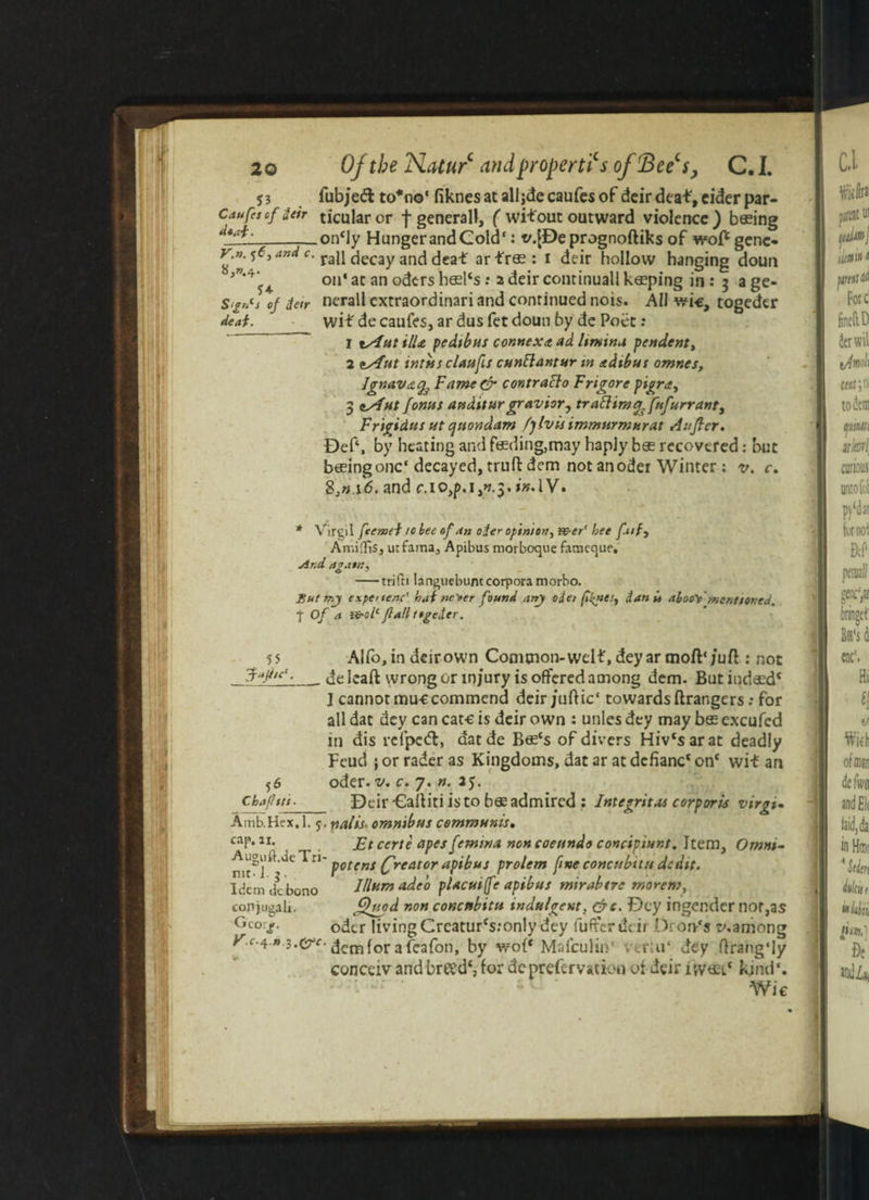 53 fubj'ed to*r»o‘ fiknes at alljde caufes of dcir deaf, cider par- Caufescf deb ticular or f general!, ( wifout outward violence) b®ing _oncly HungerandCold': t/.fDeprognoftiks of wofcgene« r.«. 5^3 and c. rau decay ancj deaf ar f r® : i deir hollow hanging doun >v'* f on* at an oders heel‘s: a deir continuall keeping in : 3 a ge- S/fncj of detr nerall extraordinari and continued nois. All wi-e, togeder deaf. wif de caufes, ar dus fet doun by de Poet: 1 tAut ilU pedibus connexdt ad limina pendent, 2 eAut intis s c Unfit ctsnftantur tn it dibus omnes, Jgnavafs Famecr contraclo F rigor e pigra, 3 eAut /onus audit urgravior, tr a ftim aft*/arrant, Frigidus ut quondam fylvisimmurmurat Auftcr. Bef‘, by heating and feeding,may haply bee recovered: but beeing one* decayed, truft dem not anoder Winter : v. c. S,n i6. and c.l0,p.i,^3. in,IV. * Virgil feeznei to bee of an oder opinion, v&er' bee fatf, Amiflis, urfaina, Apibus morbocjue fameque. And aga»n, -trifn languebuntcorpora morbo. But expenenc' haf ne^er found any ode> (h^nei, dan ft afooVmentioned. t Of a ifrolc flail ttgeder. 55 Alfo, in deir own Comtnon-welf, deyar moft*;uft : not Jqjitr.__ de ]caft wrong or injury is offered among dcm. But indaed* I cannot muccommend deir/uflic' towards ftrangers: for all dat dey can care is deir own : unles dey may bos excufcd in dis refpeft, datde Bee*s of divers Hiv*sarat deadly Feud ; or rader as Kingdoms, dat ar at dcfianc* on* wit an 56 Chafttt. Amb.Hex. 1. 5 cap. 11. Auguft.dc Tri nit-l. g. Idem de bono eonjugali. Geo:?. V x.^.n.s.&c oder. v. c. 7. n. 25. Deir Calliti is to b® admired : Integrity corporis virgb nalis’ omnibus communis, Et ccrte apes femina non coenndo concipiunt. Item, Omni¬ potent (freator apibus prolem fine concubitu dedit. Jllumadeo pUcuife apibus mirabtre morem, JQtiod non concubitu indulgent, &t. Dey ingender nor,as odcr living Creatur*s:only dey fufferddr OrorPs t-vamong demfor afeafon, by wo(* Mafculin' vtr;u‘ dey ftrang'ly conceiv and breed*, for de prefer vation of deir ivv® l* kind*. Wic