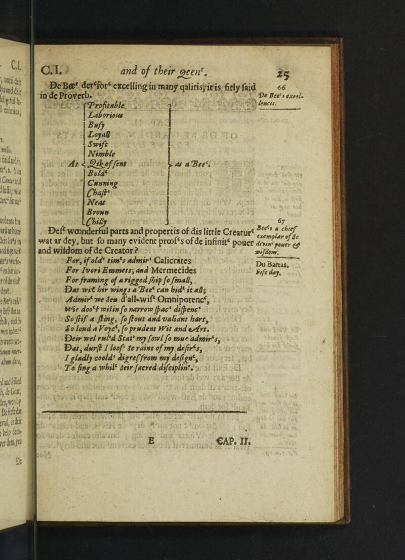 C.L and of their geen€. *5 Be Bet dercfor‘ excelling in many qalifisjiris. fitly faid 66 in de Proverb. 'Profitable Laborious Bnfij LojaU Swift Nimble As g&offent Bold‘ Cunning Cbaft' Neat Broun iCbty •» n n Ve Bee's excel- tenets. . , - ^ > as a Bee*, v/ c. r .m 67 Dclc wmnderful parts and propertis of dis little Creatur*3ee<s arJh‘P* wac ar dey, but fo many evident proofs ofdc infinitc pouer dit?ffaU°l & and wiidom of de Creator ? For, if old* tim(s admir( Calicratcs For Ivors Emmets', and Mermecides For framing of a rigged fbipfofmall. Bat wit hir wings a Bee' can hid‘ it all; Admir'we den d’all-wiP Omnipotent, Wit doo(f wit in fo narrow Jpac( dijpenc1 Sofiif a fling, fo flout and valiant hart, So loud a Voyc*, fo prudent fVit and tsfrt. Beir wel rul’d Stat* my fowl fo mue admir's. Bat, durfi I loofi ie rains of my defir's, 1 gladly coold ‘ digreffrom my defign% To fing a whil* ieir facred dtfeiplin’. wifdom. Du Bartas. fitfntaj. t a J IjVf y) \ j. i.i rrr i. : . :i. : .. il . t i■ -•’* , u _ r 1 r 0*. .. ,J V1 tl» 4‘ E ; . . f 1 cap. ir. . . r- 1 r \