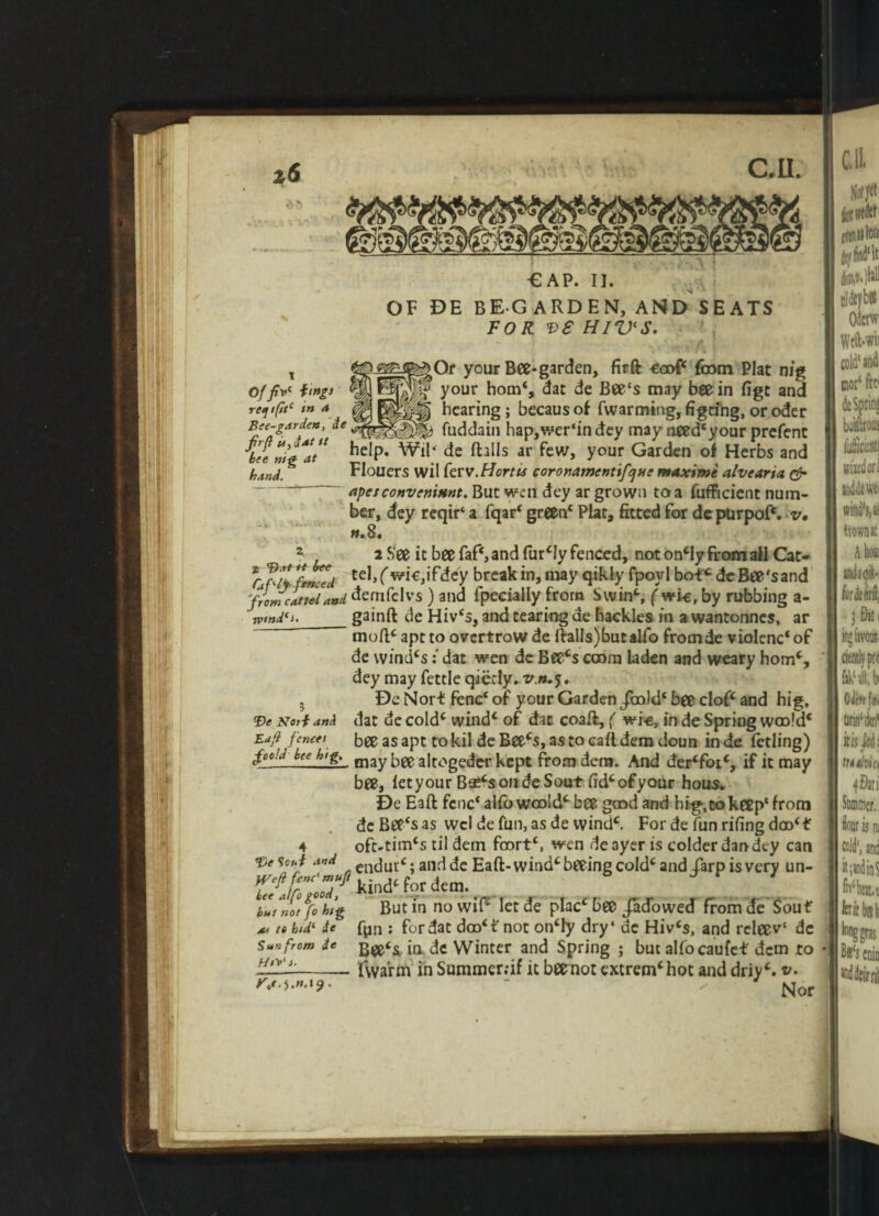 ■GAP. II. OF DE BEGARDEN, AND SEATS FOR VS HIV'S. ^Or your Bee-garden, firft eoof from Plat n/g ' your horn*, dat de Bee's may bee in figt and hearing; becaus of fwarming, figrihg, or oder fuddain hap,wer'in dey may need£your prefent of yJV hngi ret] /(itc in a Bee-?arden, de r n 4.«^, ..V. 4W-V. ;uui (HUUIl b'e»t*at ^P* Wil* de flails ar few, your Garden of Herbs and band. Flouers wil ferv.Hortu coromwenufejm maxtme alvearia & apes convcnittnt. But wen dey ar grown to a fufficient num¬ ber, dey reqir' a fqar* green1 Plat, fitted for de purpof'. v• tt» 8. 2 2 See it bee faf‘,and fur £Iy fenced, not oncly from all Cat* 'l>lsci tel, ( wi€,ifdey break in, may qikly fpoyl bof* de Bee's and 'from cat tel and. demfclvs ) and fpecially from Swin^i ( wle, by rubbing a- wmdci. _gainft de Hiv's, and tearing de hackles in a wantonnes, ar mofPaptto overtrowde llaIls)butalfo fromde violcnc'of de windcsdat wen de Beecs cram laden and weary homc, dey may fettle qicrly. v.n.5. 3 De Nor-t fencc of your Garden /mid* bee cloP and hig, Ve Norf and dat de cold* wind* of dat coafl, ( wi-e, in de Spring wro!d* Eafl fence/ bee as apt to kil de Bee*s, as to call dem doun in de fetling) field foe lug. may bee altogeder kept from dera. And der‘fotc, if it may bee, fetyour B$*sondeSout fid*ofyour hous. De Eaft fcnc' alfo wrold* bee good and big, to keep' from de Bee's as wcldefun,asde wind*. For de fun rifing doo(ff 4 oft-tim*$ til detn frort*. wen deayeris colder dan dey can Ve Scut and encjurc. andde Eafl-wind*beeingcoId* and iarp is very un- .Wnd‘fbrd«m. tlnerf«hig Butin nowif£ letde plac£bffs /adowed from de Sou f x* re hid‘ ie fpn : for dat dro*t not on*ly dry' de Hiv‘s, and relee v' de Sun from ie in de Winter and Spring ; but alfocaufef dem to 222:-- fwa’rm in Summer;if it bee not extrem*hot and driy*. v. - ' Nor