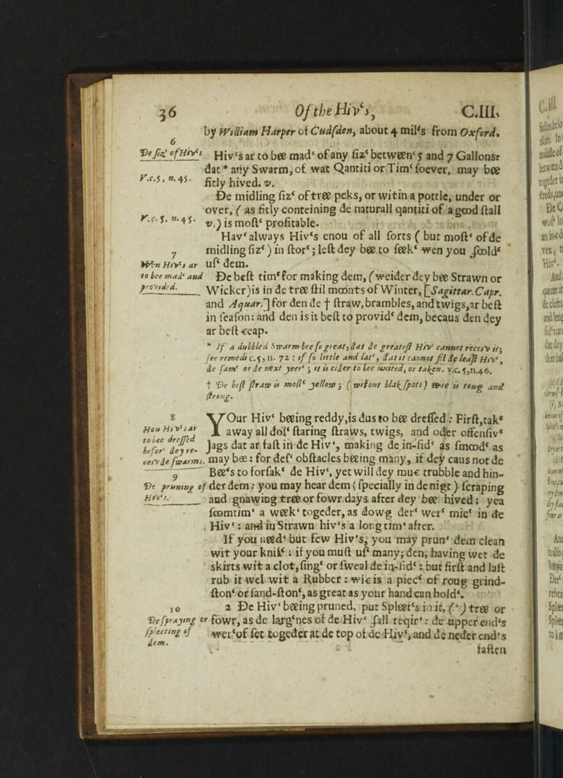 by William Harper of Cvdfden, about 4 mil<s from Oxford» f?gHiv cs ar to bee mad1 of any fiz* * between' 5 and 7 Gallons.* dat * any Swarm,o£ wat Qantiti or Tin^foever, may bee r.c.$,».v. £tjy hived, v. Be inidling fiz£ oftree peks, or witin a pottle, under or over, ( as fitly conteining de naturall qantiti of a good flail r.c. y. ». 4 *. j$ mo{^< profitable- Hav* always Hiv£s enou of all forts ( but moft' ofde 7 midling fiz*) in ftor‘; left dey bee to feek£ wen you /raid* WbnHrt'tar uftdem. to tee mad' aad De beft tim* for making dem, (weider dey bee Strawn or Wicker)is in dctreeftil moonts of Winter, [_Sagittar.Capr. and Aquar.~] for den de f ftraw, brambles, and twigs,ar beft in feafon: and den is it beft to provid£ dem, becaus den dey ar beft -eeap. * If a dulhied S xv Arm lee fe gieat3dat de greatefl HtV cannot re cert />* fee remedt c.5, 11. 72 tf fo little and (at1, fiat it cannot fl fie leajl HtV, de [am' or de next jeer* 3 it U cider to lee united, or fallen, v.c, 5,11.46. f Ve left [raw it mod1 yellow \ (wAout llal^fpots) &te u tong and drsng. 8 YOur Hivc beeing reddy,isdusio bee drefled : Firft,tak* away all dot* ftaring draws, twigs, and oder offenfiv* ZjC Teft*- Ja§s dac ar in de HlvS making de in-fid£ as fmcod£ as Jrt ie [warms, may b® : for def‘ obftacles beeing many, if dey caus not de “ y  Bee's to forfak* de Hiv', yet will dey muc trubble and hin- Ve prunmg of der dem: you may hear dem (fpecially in de nigt) fcraping Hfff_and gnawing tree or fowr days after dey bee hived; yea fbomriro1 a week4 togcder,as dowg der£ werf micf in de Hiv‘: and in Strawn hiv‘s a long tint* after. If you need1 but few Hiv's, you may prun* dem clean wit your knit*; if you muft uf£ many; den, having wet de skirts wit a clot,fing£ or fweal de it;-.ftd£: but firft and laft rub it wcl wit a Rubber : wicis a pied of roug grind- fton£ or fand-fton£, as great as your hand can hold*. I0 2 De Hiv‘beeing pruned, put Spleet£s in it, (* jtree or Ve[praying or fowr, as de larg£ncs of de Hiv‘ /all reqir': de upper end's [fee ting of wer«0f fcc togeder dc top of de Hiv‘, and de neder end’s i,m' f t l ~ ' faften