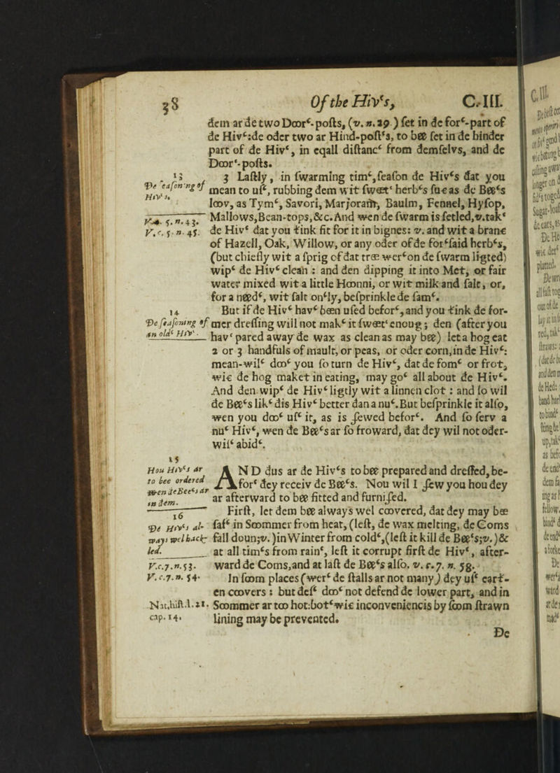 *5*. V.r w. 4 g. »• 4* ?8 Of the HiVs, C.IU. dem ar de two Door*-ports, {v.». ip ) fct in dc forepart of de Hiv*:de odcr two ar Hind-poft*s, to bee fct in de hinder part of de Hiv*, in eqall diftanc* from demfelvs, and dc Door*-ports. . 15 $ Laftly, in (warming tim*,feafon de Hiv*s dat you mean to uf*, rubbing dem wit fwast* herb*s fucas de Bee*s loov, as Tym*, Savori, Mar/oraifr, Baulm, Fennel, Hyfop. Mallows,Bean-tops,&c.And wen de fwarm is fetled.v.tak* de Hiv* dat you tink fit for it in bignes: v. and wit a bran-e of Hazcll, Oak, Willow, or any oder ofde for*faid herb**, (but chiefly wit a fprig cf dat tr® wer*on de fwarm ligted) wip* de Hiv* clean : and den dipping it into Met, or fair water mixed wit a little Hoonni, or wit milk and fait, or, for a need*, wit fait on*Iy, befprinklede fam*. 14. But if de Hiv* hav* been ufed befor*, and you tink de for- ?>eftafuntng $f mcr dreffing wiil not mak* it fw«t‘enoug; den (afteryou nlA\ f/,v_ jjavc parc£j awayde wax as clean as may bee) ieta hog eat 2 or i handfuls of maulr, or peas, or oder corn,in dc Hiv*: mean-wil* doo*you foturn deHiv*, datdefom* orfrot, wic de hog maket in eating, may go* all about de Hiv*. And den wip* de Hiv*ligtly wit a linnen clot: and lo wil de Bee*s lik* dis Hiv* better dan a nu*.But befprinkle it alfo, wen you doo* uf* it, as is Jewed befor*. And fo ferv a nu* Hiv*, wen de Bee*sar fo froward, dat dey wil not oder- wil* abid*. 15 Hou Hrf* Ar to bee ordered fB-en ieBet^s Ar ta dem.__ 16 tf)e aI- way) welhAcIc led.__ V.c.j.n.^l. V.c.J.n. 54- H 3t.hift-l.il. cap. I4» AN D dus ar de Hiv*s to bee prepared and drefled,be- for* dey rcceiv dc Bee*s. Nouwill Jew you hou dey ar afterward to bee fitted and furnijed. Firft, let dem bee always wcl coovered, dat dey may bee faf* in Scommer from heat, (left, dc wax melting, dc Corns fall doun;v. )in Winter from cold*,(left it kill de Bee's;*'. )& at all tim*s from rain*, left it corrupt firft de Hiv*, after¬ ward de Corns,and at laft de Bee*s alfo. v. c.y. n. 5g. In fcom places (wer*de ftallsar not many) dey ui* cart- cn ccovers : but def* doo* not defend dc lower part, and in Scommer ar too hot:bot*wk inconvcniencis by fcom ftrawn lining may be prevented. De