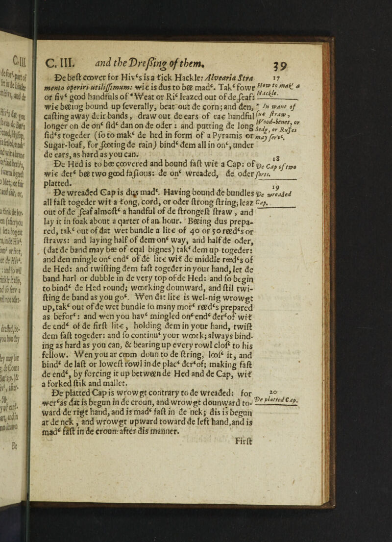 or De bed: cower for Hiv*s is a tick Hackle: Alvearia Stra 17 memo dperiri utiliflimum: wic is dus to bee mad*. Tak* fowr Hswt0 matC a or fivc good handfuls of * Weat or Ri* leazed out of dejeaf: wkbeeing bound upfeverally, beat out de corn;and den, * In want of calling away deir bands, draw out de ears of eac handful (u€ > longer on de on* lid* dan on de oder : and putting de long S’ fid*stogeder (iotomak* de hed inform of aPyramis or may fen. Sugar-loaf, for/coting de rain) bind* dem all in on*, under de ears, as hard as you can. g De Hed is to b® coovered and bound fa ft wit a Cap: of 0f/tp0 wi-e der* bee two good fa/ions: de on* wreaded, de oder forts. platted. ’. “ De wreaded Gap is di^ mad*. Having bound de bundles Ve threaded all faft togeder wit a tong, cord, or oder ftrong firing; leaz Cap,_ out of de /eaf almoft* a handful of de ftrongeft ftraw , and lay it in foak about a qartcr of an hour. Beeing dus prepa¬ red, tak* out of dat wet bundle a litc of 40 or ?o reed*s or ftraws: and laying half of dem on* way, and half de oder, (dat de band may b® of cqal bignes) tak* dem up togeder: and den mingle on* end* of de lit-c wit de middle r®d*s of de Hed: and twilling dem faft togeder in your hand, let de band harl or dubble in de very topofde Hed: and fo begin to bind* de Hed round; woorking doumvard, andftil twi- fting de band as you go*. Wen da: lit-e is wel-nig wrowgt up, tak* out of de wet bundle fo many mor* reed*s prepared as befor*: and wen you hav* mingled on* end* der*of wit de end* of de firft lit-c, holding dem in your hand, twift dem faft togeder: and fo continu* your wonrk; always bind¬ ing as hard as you can, & bearing up every rovvl clof* to his fellow. Wen you ar coom doun to de firing, lcoi* it, and bind* delaft or lowed rowl in deplac*der‘of; making faft de end*, by forcing it up between de Hed and de Cap, wit a forked ftik and mallet. De platted Cap is wrowgt contrary rode wreaded: for 20 wer*as dat is begun in de croun, and wrowgt dounward to- Ve PUrfedCjP- ward de rigt band, and is mad* faft in de nek; dis is begun at de nek, and wrowgt upward toward de feft hand,and is mad* fill ift de croun: after dis manner. Firft