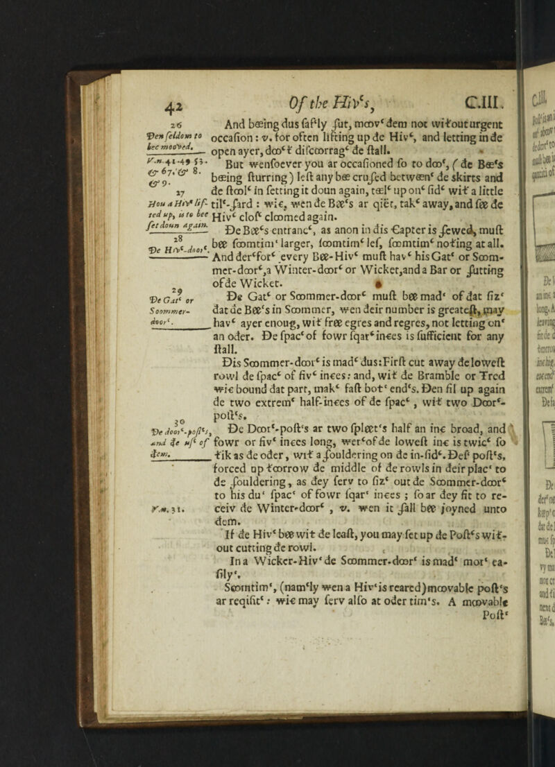 z<5 fden feldom to lee mooted. fT.>*.41-49 53. 8. <^9- J7 rlou a Ht\* lif¬ ted upy u to lee fetdoun a gam. 18  Hrf-detO)*. 29 Ve Gat1 or Soontmer- doorc. 3° „ V* dcOtl-^oftJi *»d %e uf of fcm. Kit. 31. Of the HiVs} C.III. And basing dusfaf'ly fut, mcov'dem not wifouturgent occafion: v. for often lifting up de Hiv', and letting in de open ayer, doo't difcoorrag' de flail. But wenfoever you ar occafioned fo to doo', ( de B«fs basing Burring) left any b® cru/ed between' de skirts and de ftool' in fetting it doun again, tasl' up on' fid' wit a little til*-/ard : wic, wende Btfe's ar qier, tak'away, and fee de Hiv' cloft doomed again. De Bee's entrant', as anon indisCapter is/ewei, muft bee foomtim'larger, loomtim'lef, foomtim' noting at all. And der'for' every Bee-Hiv' muft hav' his Gat* or Soom- mcr-daor',a Winter-door' or Wicket,and a Bar or Jutting ofde Wicket. ft De Gat' or Soommer-doorc muft bee mad' ofdat fiz' datdeBeecsin Soommcr, wen deir number is greateft, iiiay hav' ayer enoug, wit free egres and regres, not letting on* an oder. Defpac'of fowr Iqar'inces isfufficicnt for any flail. Dis Soommcr-door' is mad' dus:Firft cut away deloweft rowl de fpac' of fivc inces: and, wit de Bramble or Trcd wic bound dat parr, mak' fail botc end's. Den fil up again de two extrem' half-inces of de fpac', wit two Door'- poft's. De Doot'-poft‘s ar two fpleet's half an inc broad, and fowr or fiv* inccs long, wer'ofde lowefl inc istwicc fo . tikas deoder, wit a/ouldering on de in-fid'. Deft poll's, forced nptoorrow de middle of derovvlsin deirplac' to de /ouldering, as dey ferv to fiz' outde Soommer-door' to hisdu‘ fpac' of fowr fqar' inces ; foar dey fit to re- ceiv de Winter-door' , v. wen it /all bee jovned unto dem. If de Hiv'beewit de lead, you may fet up de Poll's wit- out cutting de rowl. , In a Wickcr-Hiv'de Soommer-door' is mad' mot' ea- lily'. Scomtim', (nam'ly wen a Hiv‘i$ reared) mco vabfc poll's ar reqifit' .* wi-e may ferv alfo at oder tim's. A moovable Poll*