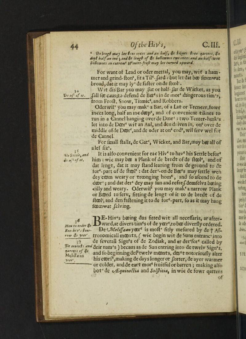 * ‘DeUngf may Ite free meet And an half} $e til^nei free garters, <f<. dept half an me j and$e lengt of fe hollownei two tmes and an half: fete holloivnes tnextrem‘ \pmter-froji may bee turned upward. For want of Lead or oder mectal, you may, wit a ham¬ mer and grind- ftonS fit a Til‘-/ard: but let dat bee fcomwat broad, dat it may ly‘ defafter onde ftool'. 34. Wit dis Bar you may Jilt or haif-/ut de Wicket, as you *£>e up of it. _/all feecausjto defend de bee‘sin de mor‘ dangerous tim‘5, from Froft, Snow, Titmic*,and Robbers. Oderwil* you may mak‘ a Bar, of a Lat or Trencer.fowr inces long, halfaninc deep*, an^ of convenient tiknes to run in a Cannel banging overde Door’ : two Tenter-hook‘s let into de Dccr‘ wit an Aul, and den driven in, on1 over de middle ofde DC0rf,and de oder at on‘ end% wil ferv wel for de Cannel. For iinall Balls, de Gat% W icket, and Bar,may bee all of a lei fiz‘. VeSeale,and It is alfo convenient for car Hiv* to hav* his Settle befor* & up of *t, him : wic may bee a Plank of de bredt ofde ftoolf, and of dat lengt, dat it may Band leaning from de grennd to de forepart of de Bool*: dat der‘-on de Bee‘s may fettle wen dtycCOm weary or troonging born*, and foafeendtoae door' j and dat der* dey may fun and refre/dcmfelvs beeing ■eilly and weary. Oderwif you may mak‘a narrow Plank orBOOrd to ferv, fitting de lengt of it to de bredt of de ftC0l‘, and den faftening it to de forepart, fo as it may hang fcomwat /dving. 6 TlE-Hiv‘s beeing dus fitted wit all neceflaris, arafter- Mou tl order fc -D ward,at divers tim‘s of de y eer‘,to bee di vcrfly ordered. Xee.htVsfetr- De CWeliJf* an y&rc is moB‘ fitly mefured by def Af- row fc yer<. tronomicall mCOnts, ( wic begin wit de Suns entrant into 37 de feverall Sign's of de Zodiak, and ar der'for* called by ‘Pemoonts and nam's ) bccaus as de Sun entring into detwelv Sign's, and lobeginningdePtwclv mCDnts, dco‘t notorioufly alter yrer'. his cCprf‘,making de days longer or/orter, de ayer warmer —-or colder, and de eart mor* fruitful or barren ; making alfo bot'de </£quinoftia and S'oljhtia, inwic defowr qarrers l • ‘ 1 _ c J