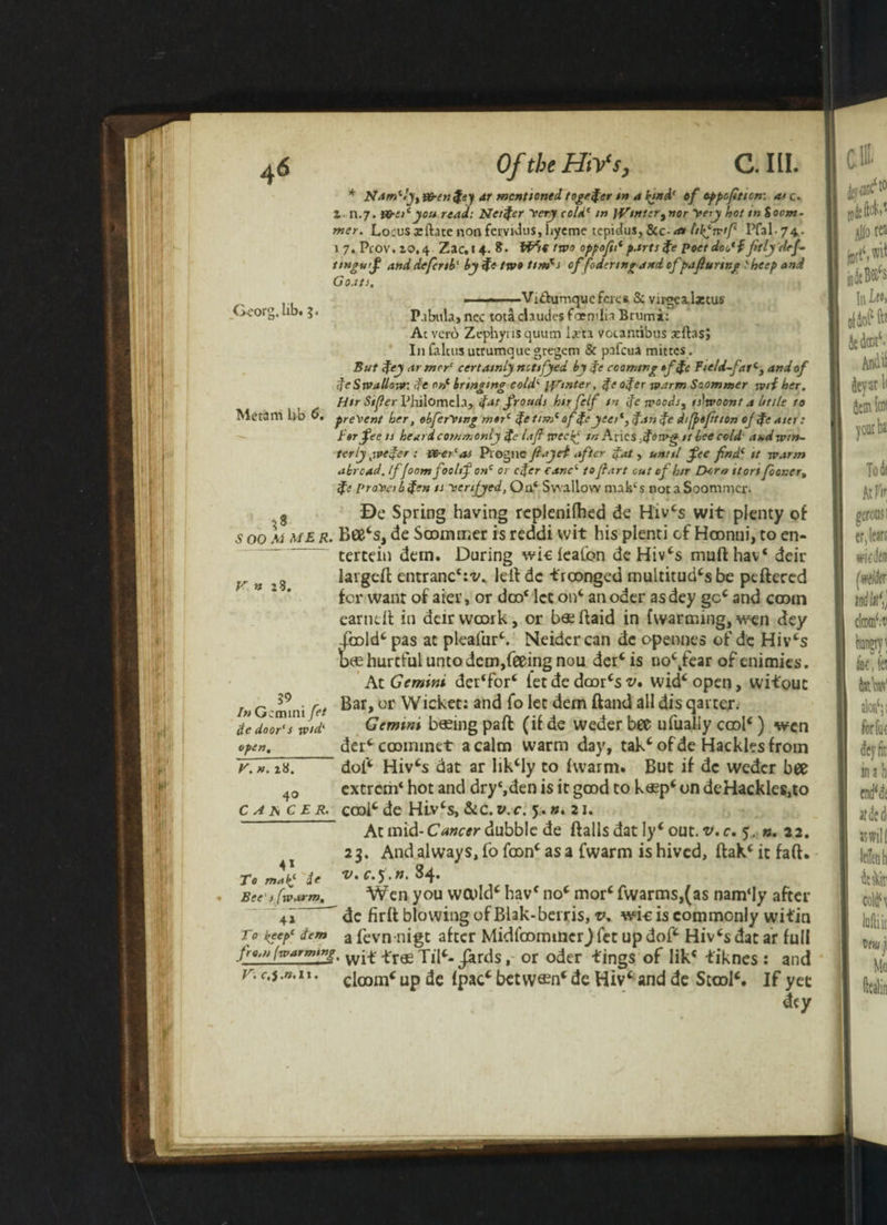 * Nam*ly,&en fey ar mentioned togefer m a fyd1 of oppofiticn: as c. Z- n.7. Vfrei* you read: Netfer Mery cold* in )Vinter,nor yery hot in %oom- mer. Locus zftatc non fervidus, hyeme tepidus, &c- a* Itkjwtft 74- 1 7. Pcov. 20.4 Zac. 14. 8. f’H* ttvo oppofu* parts fe poet doc* f fitlydej- ttnguf anddefcnb'byfetw»tim*s effodertng and cf pafiurtng 'heep and Goats. ■ ■>■- -Vi&umqucferes 8c virgealztus G-corg. lib. ;« P.ibula, nec tota chudes foemlia Brumi: Ac verb Zephynsquum ljrra v&cantibus xftasj In falcus utrumque gregem & pafcua mittes . But fey armor' certainly nctifyed by fe coaming »ffc Field-fat*3 and of feSwallow: fe orf bringing cold* jointer, fe ofer warm Saommer wrf her. Htr Sifter Philomela, fat frauds hir felf in fie woods, is^woont a little to Me t3m lib 0. present her, obferVing mtr* fetim* of fe yeer*, fan fe di(j>«fition of fe aier: for fee is heard commonly fe lafl tveci^ ir. Aries ,forp^ it bee cold' aud win¬ terly jpefer : {&er‘as Progll a ft a jet after fat, until fee find* it warm abroad. If foomfoohf on* or cfer eanc* to fiart cut cf htr Dtro itort fooner, fe pr<r»eibfen is yertfyed, Oa‘ Swallow makcs nocaSoommcr. 8 Be Spring having rcplenifhed de Hivcs wit plenty of s 00 M me R• Bee‘sJ de Saommer is reddi wit his plenti cf Hoonni, to en- tertein dern. During wic leafon deHivcs mufthav4 deir largeft entranc1:^. lelt dc troonged multitude be peftered for want of aier, or dco4 let on4 an oder asdey gcc and cootn earndt in deirvvcork, or bsdtaid in {warming, wen dey -{bold4 pas at pleafur4. Neidcrcan dc opennes of dc Hiv4s bae hurtful unto dem,feeing nou dermis nockfear ofenimies. At Gemini der4for4 let de doorcs v, widcopen, wifouc Bar, or Wicket: and fo let dem Band all dis qarter. Gemini basing paB (if de weder bee ufuaiiy cool4) wen derc cooininet a calm warm day, tak4 of de Hackles from dot* Hiv4s dat ar lik4ly to Iwarm. But if dc weder bee extrem4 hot and dry‘,den is it good to k«p4 on de Hackles,to V » :3. 59 • r In Gemini Jet fe door's wid' open._ y. n. 28. 40 C A A C E R. cool4 de Hiv4s,&C. V.C. yn. 21. At mid- Cancer dubble de Balls dat ly4 out. v. c. 5. ». 22. 23. And always, fo foonc as a (warm is hived, Bak4itfaB. v. c.5 . n. S4. 41 To makj Bee s (warm. Wen you wcold4 hav4 no4 mor4 fwarms,(as nam‘Iy after dc firlt blowing of Blak-berris, v. wic is commonly witin 41 To keep* dem a fevn nigt after Midlbommcr) let up dof4 Hiv4s dat ar full from (warming^ wp£ .£rae xilc- Jards, or oder tings of lik4 tiknes: and r. c.j.n. 11. gloom* Up de Ipac* betvv®n‘ de Hiv‘ and de Stool4. If yet dty