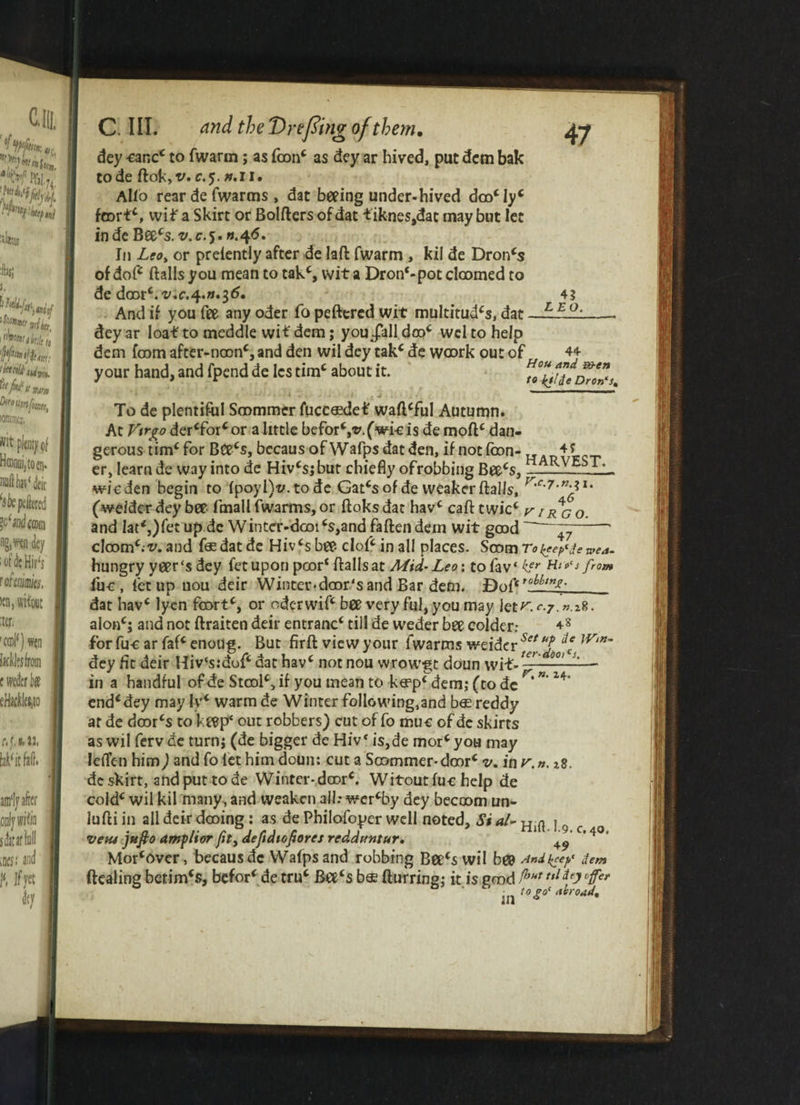 dey tar,cc to fwarm; as fcon( as dey ar hived, put dcm bak tode ftok, v. c.$. h.ii. Alio rear de fwarms , dat beeing under-hived dcocIyc foortc, vviif a Skirt or Bolfters of dat fiknes,dat may but let inde Beecs. v.r.5. ».4<5. In Leo, or preiently after de laft fwarm , kil de Dron(s of doft ftalls you mean to takc, wit a Dron‘-pot doomed to de dcDtc.v.c.4'»*i6. And if you fee any oder fo peftered wit multitude, dat dey ar loaf to meddle wif dem; you Jail. dooc wel to help dem foom after-noonc, and den wil dey tak* de woork out of your hand, and fpend de Ics timc about it. 4? LEO. 44 Hou and &)-en to kjlie Dron‘st s l ■ To de plentiful Soommer fuccasdef waftcful Autumn. At Virgo dercforcor a little beforSv.(wkis de moftc dan¬ gerous tim‘ for Bcecs, becaus of Wafps dat den, if notfoon- TTAR4i<;T er, learn de way into de Hivcs j but chiefly ofrobbing Beecs, zL. wkden begin to (poyl)v.tode Gatcsof de weaker ftalls, (weider dey bee fmall fwarms, or ftoksdat havc call twicc r 1 rgo. and Iat<,)fet up de Winter-dooi(s,and fallen dem wit good --* cloom^v. and fas dat de Hivcs bee cloft in all places. Soom Toi^ep^ewea- hungry yeer‘s dey fetupon poor* ftalls at Mid-Leo: tofav* ter Hll>‘J fro** iuc , letup uou deir Wintev«door‘sand Bar dem. f)oft tobbtng. dat havc lyen foortc, or oderwift bee very ful, you may let^. c.7.n.i%. a!onc; and not ftraiten deir entranc4 till de weder bee colder: 48 forfucarfaf‘enoug. But firft view your fwarms weidcr sflr ]V‘n~ dey fit deir Hiv‘s:doft dat havc not nou wrowgt doun wif- ——:—* in a handful of de Stoolc, if you mean to keep4 dem; (to dc * 14’ end(dey may ly* warm de Winter following.and bee reddy at de doorcs to keep' out robbers) cut of fo muc of dc skirts as wil fervde turn; (de bigger de HiV i$,de mor‘you may leften him) and fo let him doun: cut a Soommer*door* v. in r.n. ^8. de skirt, and put tode Winter-door*. Witout luc help de cold* wil kil many, and weaken all: wer*by dey becoom un- lufti in all deir dooing; as de Philofoyer well noted. Si al- uni * n /• /» / 1 n ji XTllt* I.9i C • 4.0* vetu Jtifio ampltor Jity deftdioporcs rcddttntur. 49 Mor*over, becaus dc Wafps and robbing Bee*s wil bee Anikey dem dealing betim*s, befor* de tru* Bee‘s b« fturring; it is good P”** ulip °{fe* in t0^°‘ ‘t*roat*%