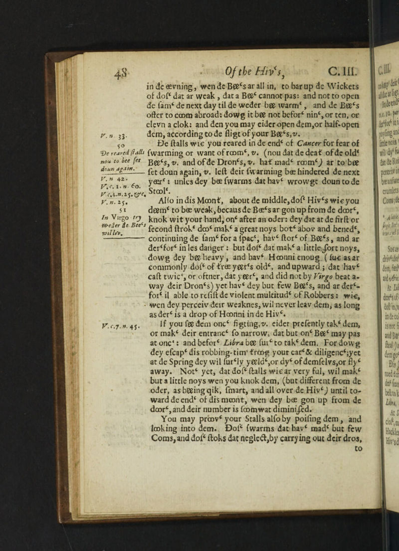 4-S V. n ll- 5° V. n. 2 J. 51 OjtbzHiVs^ c. in. in de «vning, wen de Bee4s ar all in, to bar up de Wickets of dof4 dat ar weak , dat a Bee4 cannot pas: and not to open de lam4, de next day til de weder bee warm*, and de Eee4s offer to coom abroad: dowg it bee not befor4 nin4, or ten, or elevn a clok: and den you may eider open dem,or half-open dem, according to de fligt of your Bee4s,v. De ftalls wic you reared in de end4 of Cancer for fear of ‘■De reared (lalh fwarming or want of room*, v. (nou dat de deaf ofde old* non to bee fet v> and of de Dron4s, v. haf mad4 room4^ ar to bee dr.unjgauu— £>et ^oun again, v. left deir fv\ arming bes hindered de next p” t42„ 6o : units dey beefwarms dathav4 wrowgt dountode Stool*. Alfo indisMoonf, about de middle,dof* Hiv4swicyou deem4 to bos weak, becaus de B$4s ar gon up from de door4, in Virgo trj' knok wit your hand, on4 after an oder: dey dat at de firft or W//v S BeS S fccond ftrok* dm4 mak4 a great noys bot4 abov and bened*, -1-continuing de iam4for a fpac*, hav4 ftor4of Bee4s, and ar dcr4for4 in les danger : but doi4 dat mak4 a little Jort noys, dowg dey bee heavy, and hav4 Hoonni enoug (fucasar commonly dol4 of f r$ yeer*s old4, and upward; dat hav4 caft twic‘, or oftner, dat yeer4, and did not by Virgo beat a- way dcir Dron4s) yet hav4 dey but few Bee*s, and ar der4- foi* il able to refill de violent mulcitud4 of Robbers: wi-e, - wen dey perceiv deir weaknes, wi! never leav dem, as long as der4 is a drop of Hoonni in de Hiv4. V.c.j.n. 4j. If you fee dem one4 figting.v. cider prcfently tak4dem, or mak4 deir entranc4 fo narrow, dat but on4 Bee4 may pas atone*: and befor4 Libra bee fui4 to tak4 dem. Fordovvg dey efcap4dis robbing*tim‘£roof your car4& diligcnc4;yet at de Spring dey wil fur4ly yeela4,or dy4 of demfelvs,or fly 4 away. Not4 yet, dat dof4 ftalls wic ar very ful, wil mak4 but a little noys wen you knok dem, (but different from de oder, asbeeingqik, fmart, and all over de Hiv4J until to¬ ward de end4 of dismeont, wen dey b® gon up from de door4, and deir number is foomwat dimini/ed. You may proov4 your Stalls alfo by poifingdem, and looking into dem. Dof4 (warms dat hav4 mad4 but few Corns, and dof4 ftoks dat negle<ft,by carrying out dcir dros, to