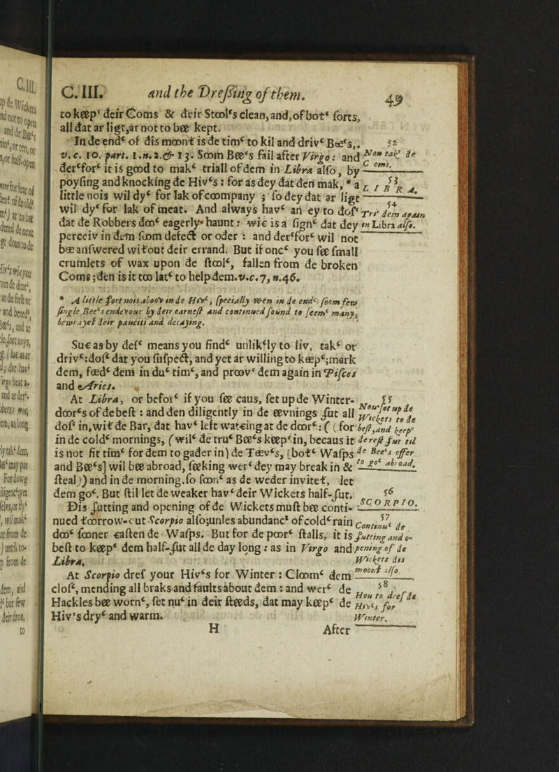 Wnopa llnS or ten, or Whlkpen J^forfearof kaf of 3: old* oe next fo‘s»ie/oa vmfoki(, stdefiiftot 'and bend', bandar ifwnoys, f (iu€««r d; k k( 'if beat a. and ardcr(. hsi wit, em, as long fytaWcni, l#‘ may pas Fordowg iligcnc^yct ff|rs,ori)‘ twTmafc nt from dc j until to- p from dc dem, and j‘but few dcirdros, to C. III. and the T) re fling of them. 43> to keep* deir Corns & deir Stool's clean,and,ofbot* forts, alldatarligt,arnottobee kept. In de end* of dis moon* is de tim* to kil and driv* B^s,. 52 v.c. 10. fart, i.n.a.c** 13. Soom Beefs fail after Virgo: and NotalC der*for* it is good to mak* triallofdem in Libra alfo, by C °mi' U poyfing and knocking de Hiv*s; for asdey dat den mak, * a L 7 s -R A little uois wildy* for lakofcoompany ; fodeydat ar ligt wil dy‘ for lak of meat. And always hav* an ey to doff Tn< dem a/Mn dat de Robbers dco* eagerly* haunt: wio is a fign* dat dey •» Libra alfo. perceiv in dem fuom defe<ft or oder : and der'for* wil not b* anfwcred witout deir errand. But if oncc you fee fmall crumlets of wax upon de ftoo!*, fallen from de broken Corns; den is it too lat* to help dem. v.c. 7,11.46. * A httlc fort non ,$loo\ wde Ht\>c, fpecially ve-en m de endc f0cm few foglc Bee‘i ende'rour hy detr carncfl and continued found to feem( many, havr.iyct deir pauciti and decaying. Sue as by def* means you findc unhVly to liv\ tak* or driv*:dof*dat you fufpeft, and yet ar willing to kosp^mark dem, f«d* dem in du* tim*, and proov* dem again in Tifces and t/iries. « At Libra, or befor* if you fee caus, fet up de Winter- U door*sofdebeft : and den diligently in dc eevnings /ut all flflnflde dof‘ in.wif de Bar, dat hav* left watcingat de door*: ((for btfijnd llfl in dc cold* mornings, (wil* de tru* Bce*s keep in, becaus it fcreftfut til is not fit tim* for dem to gader in) de T0sv*s, [bo£* Wafps *e Bee's °Jfer and Bee*s] wil bee abroad, feeking wer‘ dey may break in & Real;) and in de morning,fo foon* as dc weder invitef, let dem go*. But ftil let de weaker hav* deir Wickets half-/ut. ** £)is putting and opening of de Wickets mu ft bee conti- -SCO~RS f~ nued foorrow-eut Scorpio alfojunles abundanc* of cold* rain conttll<- de doo* fooner caftende Wafps. But for de poor* ftalls. it is fitting.and«- beft to keep* dem half-jut all de day long: as in Virgo and Pen,ng of de Libra. wickf-ts da At Scorpio dref your Hiv*s for Winter : Cloom* dem moo,‘* clof*, mending all braks and faults about dem : and wer* de „ s8, r. Hackles bee worn*, fet nu* in deir fteeds, dat may keep* de fQfl * Hiv‘sdry*and warm. PPrinter, H After