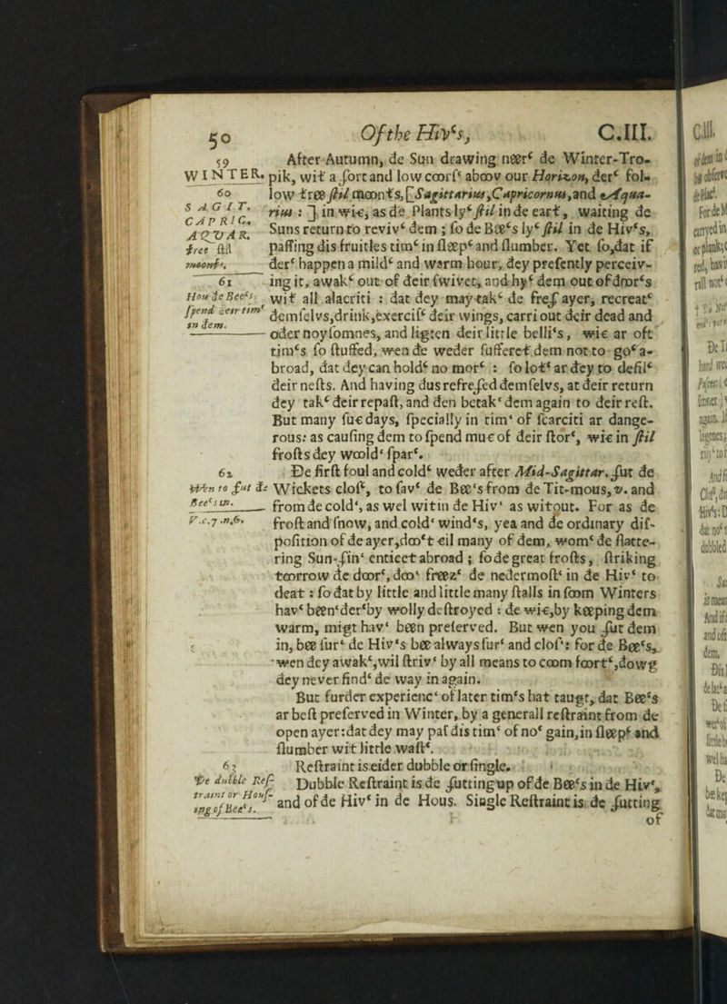 jjo Ofthtffitfs, C.III. 59 After Autumn, de Sun drawing neer* de Winter-Tro- WI NTER» pik, wit a-fort and lowccorf* aboov our Horizon, derc fol- <>o low treeftU {nconfs^SagittAriw,C**pricornn4,and tAqua- S A G I T. vim .“tin wL oc A't» Planfc 1?;* /?</ in rtf* tuairtnn CAP RIC. A QJJ A R. ■free ftil rim : ] in wi-e, as de Plants Vfl fitl in de eart, waiting de Suns return to reviv* dem ; To de Bce*s ly* ftil in de Hiv‘s, pa{TingdisfruitIestim*infleep*andflumber. Yet fo,dat if derf happen a mild* and warm hour, dey prefently perceiv¬ ing it, awak* out of deir fwivet, and hy* dem out ofdnor*s nmiiBeecs \vif aj{ alacriti : dat dey maytak*de frej'ayer, recreatc lpen A aetr ttm’ -t r\ j,_; (V -»_•__• i i in $em fcnti'num' demfa|vs>dril)Ij ,exercif* deir wings, carri out deir dead and oder noyfomnes, and ligten deir little belli‘s, wic ar oft tim*s fo fluffed, wen de weder fufferef dem not to go*a- broad, dat dey can hold* no morc : fo lot* ar dey to defil* deir nefts. And having dus refrejed demfelvs, at deir return dey tak*deirrepaft, and den betak{ dem again to deirreft. But many fuedays, fpeciallyin tim‘oF fcarciti ar dange¬ rous: as caufing dem to fpend mut of deir ftor*, wic in ftil froftsdey woold‘ fpar*. 6z Be firft foul and cold* weder after Mid-Sagittar.£\i\ de t0 £ut & Wickets clof*, tofav* de Bec'sfrom deTit-mous,^. and Kee‘sw. __ from de cold*, as wel witin de Hi v‘ as witout. For as de v.c.-p .n.6. froft ancj fnovv> and cold‘ wind's, yea and de ordinary dif- pofition of de ayer,doo*t-eil many of dem, worn* de flatte¬ ring Sun-J'in‘ enticetabroad ; fodegreat frofts, ftriking toorrow de door*, doo‘ freez* de nedermoft* in de Hiv* to deat: fodatby little and little many flails infoom Winters hav* been‘der*by wolly deftroyed : de wi-e,by keeping dem warm, migt hav* been preferved. But wen you Jilt dem in, bee fur* de Hiv‘s bee always fur* and clof: for de Bee's, •wendeyawak*,wilftriv‘ by all means tocoom foort‘,dowg dey never find* de way in again. But furder experienc* oflater tim*s hat taugr, dat Bee's ar beft preferved in Winter, by a generall reftraint from de open ayer:dat dey may paf dis tim* of no* gain,in fleep* and {lumber wit little waft*. Reftraint is eider dubble or Angle. d“^le Reft Dubble Reftraint is de Juttingup of de Bee*s in de Hiv*, *ingo}ue^j. anc^ °^e *n ^ous- Single Reftraint is dc Jutting -' * i\ 1 of