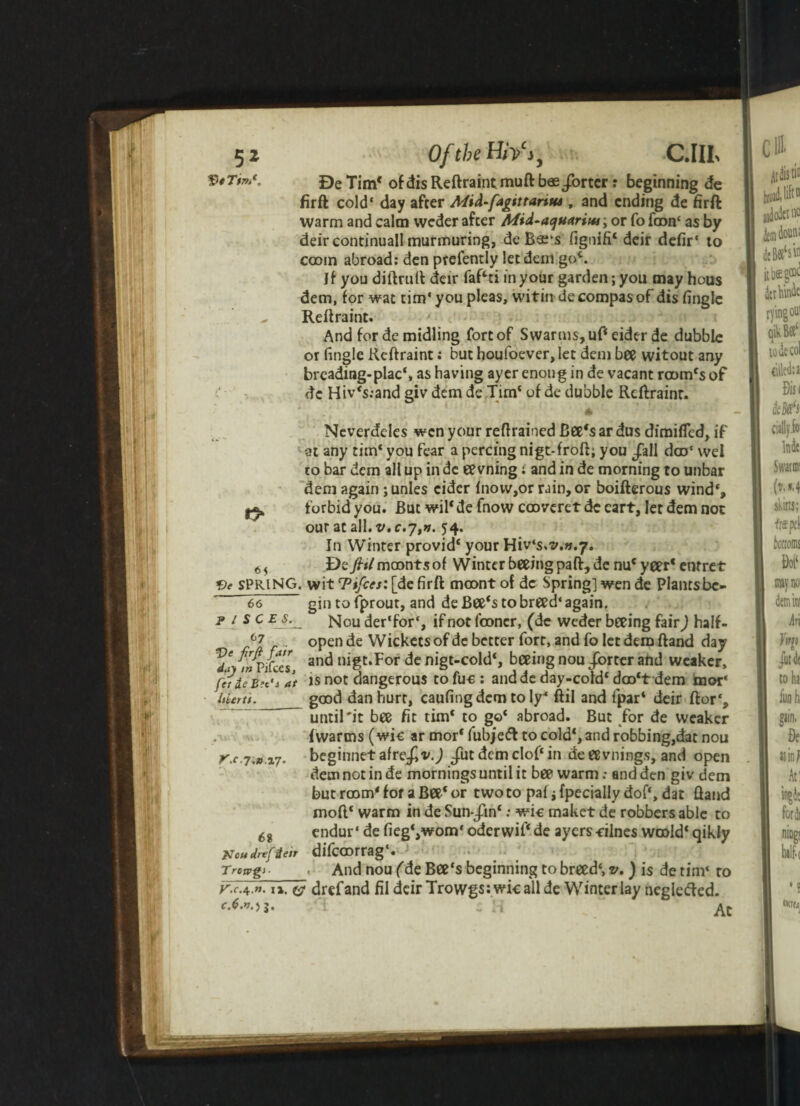 5* f) fTm*,, Of the H/V j. wit C.IIL Be Tim* ofdisReftraintmuft bas/orter: beginning de firft cold' day after Mid-fagtttariw , and ending de firft warm and calm weder after Afid-aquariw; or fo faon* as by deircontinuall murmuring, de B«’s fignifi' deir defir* to ccom abroad: den prefently let dein go'. If you diftruft deir faf'ti in your garden; you may hous dem, for wat tim‘ you pleas, wititi de compas of dis (ingle - Reftraint. And for de midling fort of Swarms, uf' eider de dubble or (ingle Reftraint; but houfoever, let dem bee witout any breading-placS as having ayer enoug in de vacant room's of de Hiv's:and giv dem de Tim' of de dubble Reftraint. 6 - Neverdcles wen your retrained Bee's ar dus diraifled, if at any tim'you fear a percingnigt-froft; you /all doo* wel to bar dem all up in de eevning : and in de morning to unbar dem again ;unles cider (novv,or rain, or boifterous wind', j** forbid you. But wil' de fnow cooveret de eart, let dem not our at all.v.c.y,». 54. In Winter provid' your Hiv‘s.v.v.7. 65 De/x/moontsof Winter beeing paft, de nu'yeer'entret SPRING, wit Ttfcesi [de firft moont of de Spring] wen de Plantsbe- 66 gin to fprout, and de Bee's to breed* again. j> / s c e s. Nou der'for*, if not (concr, (de weder beeing fair) half. 67 open de Wickets of dc better fort, and fo let dem ftand day /nPiCccs anc* nigc*For de nigt-cold', beeing nou /orter and weaker, fide Bet's at is not dangerous to fuc : andde day-cold' doo't dem Smor* idertt. good dan hurt, caufingdem to ly* ftil and (par4 deir ftor‘s until'it bee fit tim‘ to go' abroad. But for de weaker (warms (wic ar mor' fubjefl to cold', and robbing,dat nou r.c.i-n.vj. beginnet afre/vj /ut dem clof'in de eevnings, and open dem not in de mornings until it bee warm: and den giv dem but r00m' for a Bee' or two to paf i fpecially dof‘, dat ftand moft' warm in de Sun/in*: wic maket de robbers able to 6i endur * de fieg^wom* oderwil' de ayers -nines woold' qikly Kcudrefien difcoorrag*. Trcags , And nou (de Bee‘s beginning to breed*, v. ) is de tim* ro r.r.4.». i». ©• drefand fil deir Trowgs:wic all de Winter lay neglefted. f.6.*o j- - H Ac