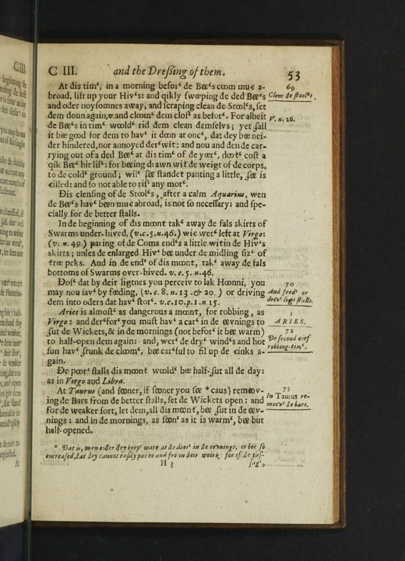 At dis tim‘, in a morning befoi*de Bee*s coom mu« a- 69 broad, lift up your Hiv*s: and qikly fwa?ping de dcd Bee's clem de fool's. and odcr noyfomnes away, and fcraping clean de Scool*s,fet dem doun again,-v.and doom* dem clof* as befor*. For albeit ^ i6b de Bee*s in tim* woold* rid dem clean demfelvs; yet/all it has good for dem to hav* it doon at one*, dac dey bas nei- dcr hindered,nor annoyed der*wit: and nou and dende car¬ rying out of a ded Bee* at dis tim* of de y«r*, doot* cofl a qik Bee* hir lif*: for beeing di awn wit'de weigt of de corps, to de cold* ground; wii* fee flandet panting a little, /ee is ■eilled: and lo not able to rif‘ any mor*. Dis clenfing of de Stools j^after a calm Aquarius, wen de Bee*s hav* been muc abroad, is not (o neceffary: and fpc- cially for de better flails. In de beginning of dts moont tak* away de fals skirts of Swarms under* hived, (v.c,5,k.46.) wic wer* left at Virgo: (v. n. 4p.) paring of de Corns end‘s a little witin de Hiv‘s skirts ; unles de enlarged Hiv* bee under de midling fiz* of free peks. Aud in de end* of dis moont, tak* away de fa Is bottoms of Swarms over, hived, v. c. 5. u.^6. Dof* dat by deir ligtnes you perceiv to Iak Hoonni, you 70 may nou fav* by fading, [v*c. 8. ». 13 .& 20. ) or driving And fe^c or dem into odcrsdat hav* flor*. v.c.io.p.i.» 15. ^r/V l,t(ftn 11 ^ Aries is almofl* as dangerous a moont, for robbing, as 1 ]Virgo: and der*for* you mufl hav * a car* in de eevnings to AR1 £ s- /ut de Wickets,& in de mornings (not befor* it bee warm) 7 * to half-open dem again: and, wer* de dry* wind*sandhot ®ffec0nd€lft iun hav* Jfunk de doom*, beecar*ful to fil up de cinks a-rg, m gain. De poor* flails dis moon* woold* bee half-/uc all dc day: as in Virgo and Libra. At Taurus (and fC0ner,if fooneryou fee *caus) rem«ov- 73 ingde Bars from de better flails, fet de Wickets open: and motftsTetlrs. for de weaker fort, let dem,all dis mCCnf, bee /ut in de ee v--L nings : and in de mornings, as fcon* as it is warm*, bee but half* opened. * Vat U, wen eiifer $cj keep' mate at de dost' in de ee\ningt, or tee fo encreafedjat Jej cannot eaftij pas to and fro tn deir woorkj for if de pa f- H 1