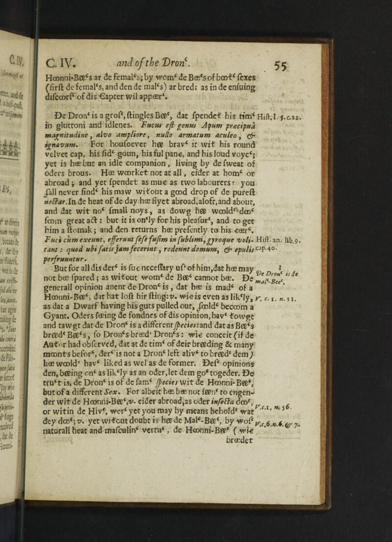 Hoonni-Beecs ar de femal*s; by worn* de B$*s of boof* fexes (firft de femal*s, and den de mal*s) ar bred: as in de enfuing difccorf* of dis -€apter wil appasr*. DeDron* is a grof*, dingles Beef, dat fpendc* his tim* Hift.k j.c.22 in gluttoni and idlenes. Fucus eft genus Apum pracipud magnitudine, alvo ampliore, nullo armatum acuteo , & ignavum. For houfoever hee bravc it wit his round velvet cap, his fid* goun, his ful pane, and his loud voyc*j yet is has but an idle companion, living by de fweat of oders brous. woorket not at ail, eider at horn* or abroad j and yet fpendet as mue as two labourers ? you J?all never find* his maw witout a good drop of de pureft nettar.ln dc heat of de day h$ flyet abroad,aloft,and about, and dat wit no* fmall noys, as dowg hee wcold^dco* foom great ad: but it is on‘ly for his pleafur*, and to get him a ftomak; and den returns hesprefently to his -ceer*. Fuci cum exeunt, ejferunt fefefuftm in fubltmi,gyroquc voli- Hilt. an. lib.9 tant: quod ubi fatu jamfecerint, redeunt domum^ & epulisCAP-*0, perfruuntur. But for all dis der* is fue necelTary uf‘ of him,dat has may \ . not b$ fpared ; as wit out worn4 dc Bee* cannot bas. De ma^-Bee( “ * gencrall opinion anent de Dronc is, dat has is mad* of a Hoonni-Bee*, dat hat loft hir fling:v. wie is even aslik*Jy, r. e.i. ».3i. as dat a Dwarf having his guts pulled out, Jbold* beccom a Gyant. Oders feing de fondnes of dis opinion, hav* fowgt and tawgt datde Dron*isadifferentj^<rritfj:and dat as Bee*$ breed* Bee*s, fo Drones brs?d‘ Dron*s: wic conceit (if de Autor had obferved, dat at de tim* of deir breeding & many naoonts befor*, der* is not a Dron* left aliv* to breed* dem) h$ woold* hav* liked as wel as de former. Def* opinions den, beeing on* as likcly as an oderjet dem go* togeder. De tru*t is, de Dron* is of de fam* Jpecics wit de Hoonni-Bee*, but of a different Sex. For albeit has bos not feen* to engen¬ der wit de Hoonni-Bee*,v* eider abroad,as oder infetta doo*, or witin de Hiv*, wer*yet you may by means behold* wat^f,lj 5 dey dco*;^. yet wi-fout doubt is hee de Mai*-Bee*, by wo(c Vc 6 n ^ ^ natural!heat and mafeulin* vertu*, de Hoonni-Bee* ( wi-e brasdet