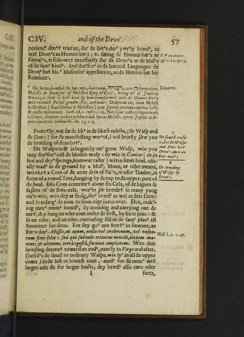 CIV. ? and ofthe Dr on'. * perienc* dro*£ teacus,dat deBa^sdro' y^rMy bresd*, as wcl Dron‘sasHronni-bas:s v. feeing de Hronni-bee's ar r.* manner. Fcmal‘s,itfollowet neceflarily dat dc Droids ardeMal*s c of de fam* kind*. And der'fbr* in de learned Languages de Dron* hat his * Mafculin* appellation, as de Hronni-bee hir Feminin*. * Hie focus,o mqIuj: At haecapis, viydKiosa., DTO*!, cum H feeminino. Deborah. Melifla ie Daumier of MeliffuS K**g ofCrct', feeing ok* of Jupiccrs Ku>ces,ts fitid to hays' been by him transformed tnto de Hoonm-Betct wt€ tetetnei ftlhtr gender ,fex, andnam(. Didymus ait, duas Meiiflt fuiflefilias [Amaltheam & Mcliflam] qua: Jovem puerum caprino ladle & melle nutrierunt. Laft.hb, i. inf it. c, 22, Nec fane ruftico dignum eft feifeitari, fueritne mulicrpulcherrima fpecie Mellffa, quam Jupitet inA- pem convertit- Columella, lib, x 3. c, z, Fowrtly.weefeedc hk‘in de like ft *»/*#*> C^e Wafp and 7 de Dor:] fordemanifefting wer*of,I wil briefly /ewyou Qefonrireatf de breeding ofdembot*. u,datdeWafpt De Wafpsneft* is begun by on* great Wafp, wk you af£ ffln bay* may der*for*call de Moder-wafp : de wk in Cancer ( or,in ieirmflf. ** hot and dry<fprings,(oomwat rader ) witin from hoal, ufu--$—1— ally mad* in de ground by a Mol*, Mous, or oder means, Ve breeding wrorket a Com of de utter drix of Pal's,or oder Timber,in rfWafps by form of a round Tent,hanging by de top tode upper, parr nf Dm><A de hoal. Dis Com conteinet about fix Cels, of de bignes & fa/ion of de Bass-cels, wer*in brasde* fo many yung on's-.wk, wendey ar ftedg,dro* brasd* as wel as deirDam; and fo enlarg* de com to from eigt inces over. Den, mak¬ ing mor* room* bened*, bymoining and carrying out de earf, dey hang an oder com under de firft, by little pins ; & foan oder, andanodcr,encreafing ftil in de fam* plac* til Srommer basdron. For dey go* not frort* in fwarms, as B&'s dcoc. MiJfio,ut apum, nulla vel crabronumyVcl vcfpa-^ ^ rum fieri folet : fed ejui fubinde oriantur novelli,ibidem mm- * ‘9 ' nent; & alveumv terra egeftd,faciunt amp lion m. Wen deir branding drawet toward an end*,nam‘ly in Virgo and after, (befid*s de fmall or ordinary Wafps,wk ly* in all de upper corns ) inde laft or loweft com , mad* for denonc* wit larger cds fit for larger bod is, dey brasd‘ alfo two oder u l forts.