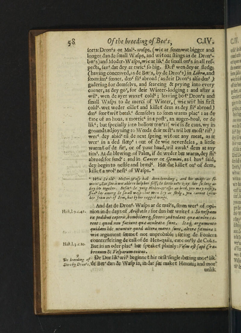 fort$:Droncs or MaP-wafps, (wicar fromwat bigger and longer dan de fmall Wafps, and wi*ouc ftingsas de Dron4- b«‘s)and Nloder-Wafps, wi-e ar lik4 de fmall oncs in all ref- pe<fh, fav4 dat dey ar twic4 fo big. Def wen dey ar fledg; (having conceived,asde Bee's, by dc Dron‘s) in Libra,and fount im4 fame r, droc £licabroad fasdeir Droncs alfodro4) gadcringior demfelvs, and fearcing & prying into every corner, as dey go‘, for deir Winter-lodging : and after a wilc,wen deayerwaxe* cold4; leaving bo*‘Dron4s and fmall Wafps to de merci of Winter, ( wiewi* his firft cold4-wet wedcr ciile* and kille* dem as dey fli4 abroad ) dro4 fror*wi* betak4 demfelvs to from warm plac*: as de *atcof anhous, a morticc inapoft£,an auger-hoal, or de likc; butfpecially into hollow tres'sifwic is de caus.wy in grounds adjoyning to Wrods deir neft*s wil bee moft' rif4) wer4 dey abkPtil denext ljpring wi*out any meat, as it wer‘ in a ded fleep4 : out of de wic neverdeles, a little warm* of de nr‘, or of your haud,wil awak4 dem at any tim4. At de blewing of Palm, if de weder bee warm,dey fli* abroad for frod4: and in Cancer or Cjemtni, ssd hav4 faid^ dey begin to neftle and breed4. Hee dat kille* on4 of dem*. kille* a woFnefl4 of Wafps* * * de old' Mojer-iyafp b.ti' do on breeding , and hir trtng’s ar r* worn' fil.itfee ti not able to help her felf; £c It t tie on*s pep' her fo long ae- dey lt\> togeder. Be for* de y-tng Moder-jy.ifps ar bred,you may ejjily, fir, d* her among de fvall wajpubut 90-en dey ar fledg, you cannot fyow her front on*- of detv, but by htr ragged Wingt. And dat de Dron4- Wafps ar de mal4s, from wer4 of opi- BHU 9-c.<p • nion in de days of Ariftotle: for dus hee write* Si vefpam ex pedibus ceperisftombilareq, fiver is\advoUnt qua aculeo cur¬ rent : quod non faciunt qua acttlcata funt, Ltaq^ argumento quidam hoc utuntur quod altera mares punt, altera fat min a t wic argument feemc* not unprobable ; feeing de Foulers counterfeiting de call ofde Hen-qaiis, cate on4ly de Coks. Hilt,1.3.0.10. gut jn an0(jer pj3Cc fpcake*plainly:Viftseeftfape(:r*~ bronum & Vefparumcoitta. 9e yfdwg of Dorbk4wif4 beginne* hir ncft‘fingle;beeing mor4 lik‘ VotibyDrotSfAc Bee* dan dc Wafp is, in dac -fTce raaket Hrounij and morf !> unlik