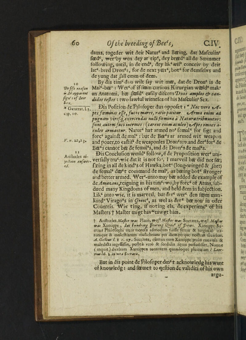 dams, togeder wit deir Naturc and Seeing, dat Mafculin* feed*, wcr'by wen deyar rip‘, dey breed* all de Soommer following, until, in de end*, dey lik*wif* conceiv by deir latc-bred Dron*s, forde nextyC?rc, bot* for demfelvs and deyung dat/all coom of dem. IO By dis tim*dou wilt fay wit mee, datde Dron* is de f)effr reafon Mal*-bee*: Wer*of if from curious Kirurgian wcold* mak‘ ujeapparent an Anatomi, nee /cold* eafily difcern TJuos amplos & can- fen<s °f&e,r didos tefles : two lawful witncfes of his Mafculin* Sex. Sex. ' ^ Generat. I.3 . P°faion de'Pllofoger dus oppofet s * Nec vero tsf- cap. 10. pcsfoeminas ep,fucos marcs, ratio patitur. esArma enim ad pMjrnam vireff exerccndas nulls fcemina a Naturatribttunturi funt autemfuci inermcs : (carcut cnim aculco) tsfpcs omnes a- ctileo armantnr. Narur* hat armed no* femal* for figt and fore* againft de mal*: but de Bee*s ar armed wit weapon >.». ^2,23, anc^ pQtlcr>t0 €an;i(c de weaponles Dron*s:v.anddercfor*de Bee's cannot bee de femal‘s, and de Dron*s de mal*s. . .» V , BisConclufion wcold* follow,ifde Proportion wer*uni- fa,on anfaei- verfallytru*:wi€ dat it isnotfo*, 1 marveil hee did notfeej ed. Cxing in all de kind‘s of Hawks,botc (long-winged & fort) de femal* dco't command dc mal‘, as beeing bot* ftrongcr and better armed. Wer*-unto may bee added de example of die Amazons,reigning in his tim‘:wo,by forcc of Arms.fub- dued many Kingdoms of men, and held dem in fubjedion. Lik* unto wic, it is marveil, butder* wer* den fCDm man¬ kind* Virago's in Cjrecc1, as welasderc beenou in oder Countris. Wi-e ting, if noting els, de expericnc* of his Matters f Matter migthavfrtawgt him. * % * • . • • : »■ j ■ 1 ■ t Ariftotles Mafler was Plato, W-oJ* Mafier tva< Socrates, a?of Mafter was Xantippe , iat f uniring fourtng Qeen* of frews. Xantippe So- eraus Philofophi uxormorofa admodum tuiffe fertur & furgiolal:’ irl- rumque & moleftiarum mulicbrium per diem perquc noftcm lcarcbar. A. GeU/tcs l. i c. 17. Socrates, cum in cum Xantippe prius convitia & maledi&a ingeffiflet, poftea veto & fordidis aquis perfudiiiet, Nonne ( rnquic) dicebam Xantippen tonantem quandoque pluituram } Laer¬ tius hi?, x.m nta Socratu. But in dis point dePilofoj>erdoo*t acknowledg his want of knowledg: and feemet to qeftion de validiti of his own
