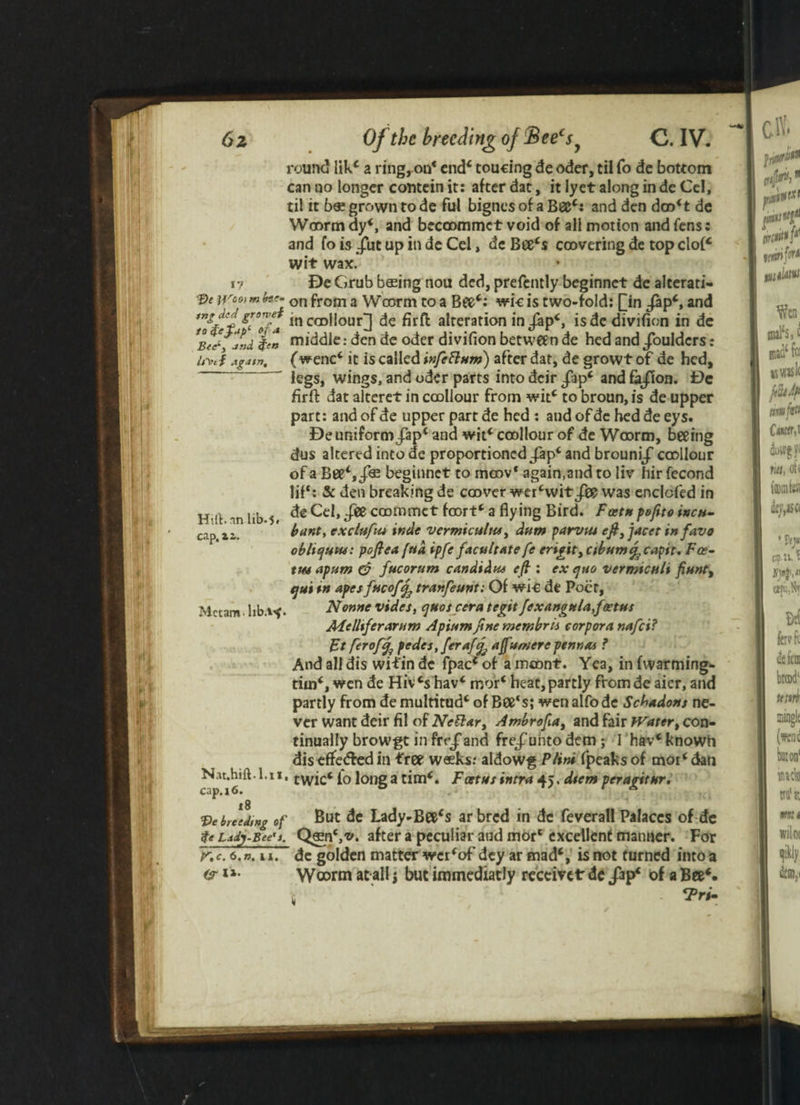 1 I * Itl'c f again. round lik* a ring, on* end* toucing de oder, til fo de bottom til it b« grown to de ful bignes of a Bee*: and den doo*t de Woorm dy*, and becoommct void of all motion and fens: and fo is Jut up in de Cel, de Bee*s coovering de top clof* wit wax. I? De Grub basing nou ded, prefently beginnet de alterati- pe ivco) m for- on from 3 Woorm to a wic is two-fold: Qin /ap*, and ln c®1Iour] alteration in jap*, isdedivifion in de %en middle: den de oder divifion between de hed and/oulders: (wenc* it is called infettum) after dat, de growtof de hed, legs, wings, and oder parts into deir fipc and fa/ion. De firft dat alteret in coollour from wit* to broun, is de upper part: andofde upper partde hed : andofdc heddeeys. De uniform /ap* and wit* coollour of de Wcorm, beeing dus altered into de proportioned/ap* and brouni/ coollour of a Bee*,/® beginnet to moov* again,and to liv hir fecond lif‘: & den breaking de coover wer*wit fie was enclcfed in de Cel, fie coofnmct foort* a flying Bird. Foetn pefito incu- bant, exclufm inde vermicultu, dam parvtu eft,jacet in favo obliquw: poftea fua ipfe facu/rate fe erigit, cibumtfcapit. Fee- tm apum & facorum Candidas eft : ex ejao verrmcaU fiant, qui in apes facoff^tranfeant: Of wi-e de Poet, Nonne vides, ejuoscera tegitfexanottla,foetus Melliferarum Apiamfine membris corpora nafei? Ft ftroffj pedes, ferafjj ajfumere pennas ? And all dis witin de fpac* of a mcont. Yea, in (warming*, tiin*, wen de Hiv cs hav* mor* heat, partly from de aier, and partly from de multitud* of Bee's; wen alfode Schadons ne¬ ver want deir fit of Ncttar, Ambrofta, and fair Water, con¬ tinually browgt in fre/and fre/unto dem; I hav*knowh dis effeded in tree weeks: aldowg Flint fpeaks of mor* dan *11' twic* io long a time Foetus intra 45. dtem peragitur. But de Lady-Bee*s ar bred in de feverall Palaces of de QasnS't'. after a peculiar aud mor‘ excellent manner. For de golden matter wer*of dey ar mad*, is not turned into a Woorm at all j but immediatly receiver de /ap* of a Bee*. <Pri- Hill, an lib.5* cap.zi. Mctam- hb.i^. Nat.hift-1, cap.16. 18 breeding of $e Lady-Bee's, f.c. 6. n, u. Or I
