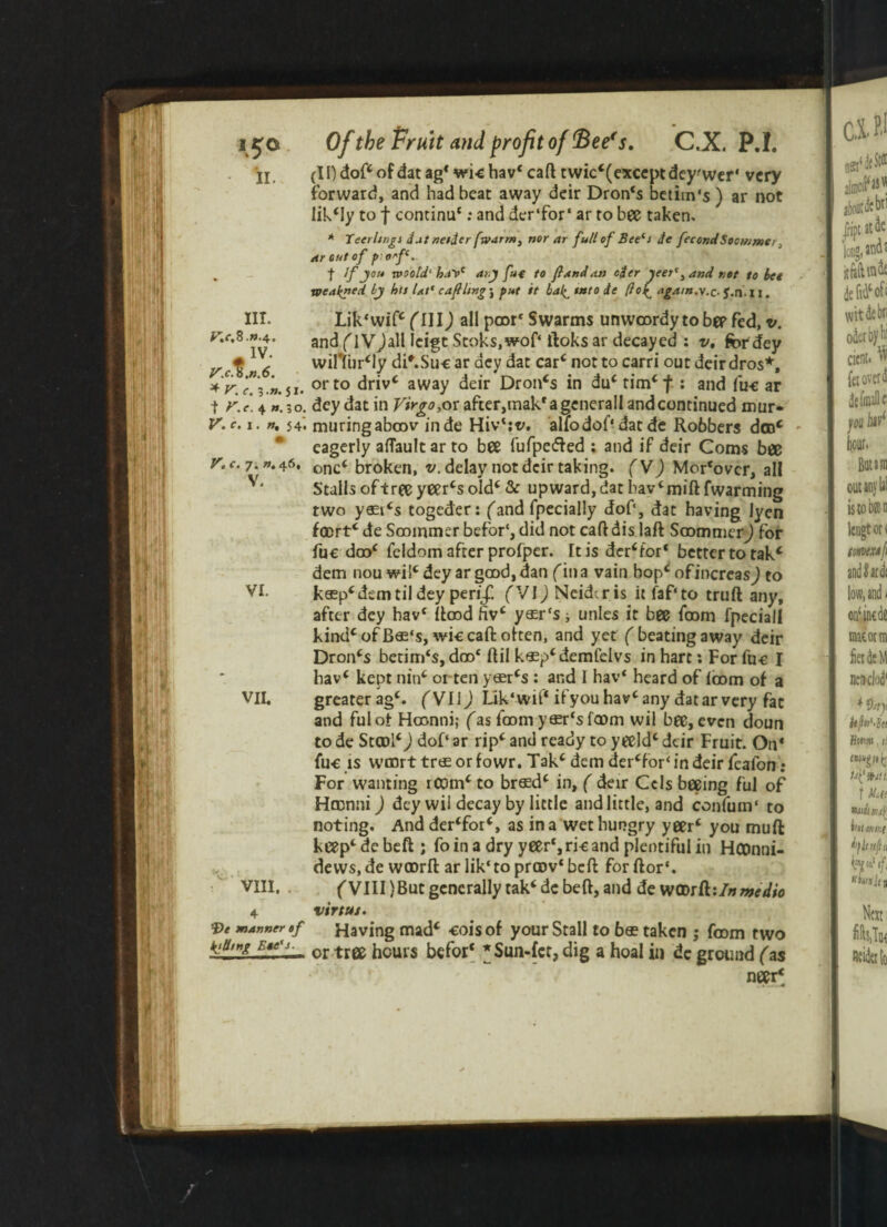 (IDdoftofdatag1 wichav* caft twic*(exceptdey'wer‘ very forward, and had beat away deir Dron‘s betim's) ar not likely to f continu*: and der‘for‘ ar to bee taken. Ill- Lik* wif* f II 1) all poor* Swarms unwrordy to bee fed, v. and f IVJail Icigt Stoks,wof‘ ftoks ar decayed : v. for dey • wifliirMy di'.Suc ar dey dat car* not to carri out deirdros*. IIT. V.c.i. n, 54. muringabrov inde Hiv‘:v. alfodof* dat de Robbers don* eagerly aflaultar to bee fufpe&ed ; and if deir Corns bee v. (. 7.». 46, onc( 5roken> v. delay not deir taking. fVJ Mor‘ovcr, all Stalls of tree yeer*s old* & upward, dat bav‘mift fwarming two y65t*s togeder: ('and fpecially dof, dat having lyen f®rt* de Sooinmer befor‘, did not caft dis laft SoommerJ for fuc dro* feldom after profper. rt is debtor* better to tak* dem nou wil* dey ar good, dan fin a vain hop* ofincreasj to VI. krop* dem til dey peri/ fVIJ Neidcris it faf'to truft any, after dey hav* flood hv* yasr's* unles it bee from lpeciall kind* of Bro‘s, wic caft: often, and yet f beating away deir Dron*s betim‘s, dro* flil k*p‘demfelvs in hart: For fuc I hav* kept nin* orten yror*s : and I hav* heard of from of a VII. greaterag*. fVIiJ Lik'wiP if youhav*any datarvery fat and fulot Hronni; fas from yror‘s from wil bee, even doun to de StroI*J dof‘ ar rip* and ready to yeeld* deir Fruit. On* fuc is wmrt trts or fowr. Tak* dem de^for* in deir fcafon ; For wanting rcom* to brrod* in, f deir Cels beeing ful of Hronni J dey wil decay by little and little, and confuin* to noting. And der*for*, as in a wet hungry yeer* you mull keep*debeftj foin a dry yeer*,ricand plentiful in HCDnni- devvs, de wrorft ar lik*to prrov* beft for ftor*. VIII. (yin} But generally tak* dc beft, and de wrorft:/# medio 4 virtus. manner a fitting B*e's. •f Having mad* cois of your Stall to bro taken ; from two — or tree hours befor* *Sun-fcr, dig a hoal in dc ground fas neer*