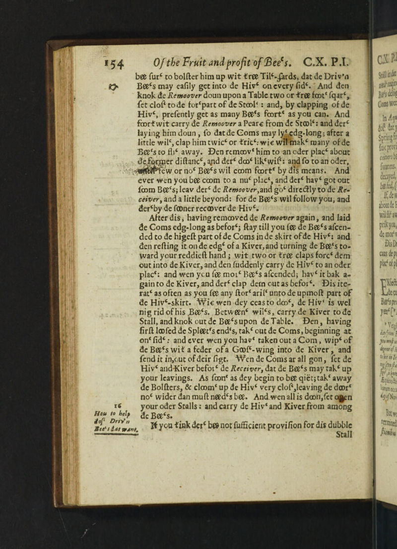 bee fur' to bolfter him up wit tree Til'-jards, dat de Driv’n Bee's may eafily get into de Hiv' on every lid'. And den knok de Remoover doun upon a Table two or tree foot* fqar', fetclof'tode for'partof deStoob : and, by clapping ofde Hiv', prefently get as many Bee's fcort' as you can. And faorf wit carry de Remoover a Pearc from de St©l': and derc laying him doun, lb datde Corns may ly^edg-long; after a little wil', clap him t wic' or trie'; wic wil mak' many of de Bee's to fb' away. Den remoov' him to an eder plac' about deformer diftanc', ^pd der' doo' lik* wif‘: and fo to an oder, sppIPTew or no' Bee's wil coom foort* by dis means. And ever wen you bee coom to a nu' plac', and der' hav' got out loom Bee's; leav derc de Remoover,and go' diredly to de Re¬ ceiver, and a little beyond: for de Bee's wil follow you, and der'by de lamer reemver de Hiv'. After dis, having remoovedde Remoover again, and laid de Corns edg*long as befor'; ftay till you fee de Bee's afeen- ded to de higeft part of de Corns in de skirt of de Hiv': and den refting it on de edg' of a Kiver, and turning de Bee's to¬ ward your reddieft hand; wit two or free claps fore'dem out into de Kiver, and den fuddenly carry de Hiv' to an oder plac': and wen you fee moic Bee's afeended; hav'itbak a- gain to de Kiver, and der'clap dern out as befor'. Disite- rat' as often as you fee any ftor' aril' unto de upmoft part of dc Hiv'-skirt. Wic wen dey ceasto dm', de Hiv‘ is wel nig rid of his rBee's. Between' wil's, carry de Kiver tode Stall, and knok out dc Bee's upon de Table. Den, having firft IcDfed de Spleet's end's, tak' out dc Corns, beginning at on' fid'; and ever wen you hav' taken out a Com, wip' of de Bee's wit a feder ofa Gmf'-wing into de Kiver, and fend it in,out of deir figt. Wen de Corns ar all gon, fet de Hiv' anddCiver befot' de Receiver, dat de Bee's may tak' up your leavings. As faon' as dey begin to bee qiet;tak' away dc Bolfters, & doom' up de Hiv' very clof‘,!eaving de d©r‘ no' wider dan muft need's bee. And wen all is daDii,fet c*en your oder Stalls: and carry de Hiv'and Kiver from among de Bee's. ft you fink der* b«& not fuffkient provifion for dis dubble Stall